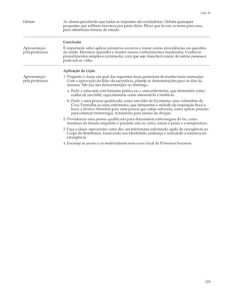 Lição 40

Debate            As alunas perceberão que todas as respostas são verdadeiras. Debata quaisquer
                  perguntas que reflitam incerteza por parte delas. Deixe que levem os testes para casa,
                  para referências futuras de estudo.


                  Conclusão
Apresentação      É importante saber aplicar primeiros socorros e tomar outras providências em questões
pela professora   de saúde. Devemos aprender e manter nossos conhecimentos atualizados. Conhecer
                  procedimentos simples e corretos faz com que seja mais fácil cuidar de outras pessoas e
                  pode salvar vidas.

                  Aplicação da Lição
Apresentação      1. Pergunte à classe em qual das seguintes áreas gostariam de receber mais instruções.
pela professora      Com a aprovação do líder do sacerdócio, planeje as demonstrações para os dias da
                     semana. Não faça tais demonstrações no domingo.
                    a. Pedir a uma mãe com bastante prática ou a uma enfermeira, que demonstre como
                       cuidar de um bebê, especialmente como alimentá-lo e banhá-lo.
                    b. Pedir a uma pessoa qualificada, como um líder de Escotismo, uma voluntária da
                       Cruz Vermelha ou uma enfermeira, que demonstre o método de respiração boca a
                       boca, a técnica Heimlich para uma pessoa que esteja sufocada, como aplicar pressão
                       para estancar hemorragia, tratamento para estado de choque.
                  2. Providencie uma pessoa qualificada para demonstrar enfermagem do lar, como
                     mudança de lençóis enquanto o paciente está na cama, tomar o pulso e a temperatura.
                  3. Faça a classe representar como dar um telefonema solicitando ajuda de emergência ao
                     Corpo de Bombeiros, fornecendo sua identidade, endereço e indicando a natureza da
                     emergência.
                  4. Encoraje as jovens a se matricularem num curso local de Primeiros Socorros.




                                                                                                           179
 