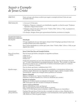 Seguir o Exemplo                                                                                          Lição


de Jesus Cristo                                                                                                3

OBJETIVO             Fazer com que cada aluna se esforce por seguir o exemplo de Jesus Cristo em suas
                     atividades diárias.


PREPARAÇÃO           1. Gravura 2: O Salvador.
                     2. Optativo: Preparar o material a ser distribuído, sugerido no final da seção “Podemos
                        Aprender a Seguir Jesus Cristo”.
                     3. Designar uma jovem para cantar ou ler “Vinde a Mim” (Hinos, nº 68) , ou preparar-se
                        para reger o hino em classe.
                     4. Se desejar, designe alunas para apresentarem histórias, escrituras ou citações.


SUGESTÃO PARA O
DESENVOLVIMENTO
DA LIÇÃO        Introdução
                     • O que significaria em sua vida seguir a Jesus Cristo? (Explique que Jesus Cristo é um
                     exemplo perfeito para todos seguirem.)
Hino                 Peça à aluna designada ou à classe que cante o hino “Vinde a Mim” (Hinos, nº 68), ou que
                     alguém leia a letra.


                     Jesus Cristo Deu-Nos um Exemplo Perfeito
Busca de escritura   Peça às moças que leiam e marquem as seguintes escrituras:
e debate             2 Néfi 31:10
                     2 Néfi 31:16-17
                     I Pedro 2:21
                     O Salvador perguntou aos seus doze discípulos nefitas: “Que tipo de homens devereis
                     ser?” E então, respondendo à sua própria pergunta, declarou: “Em verdade vos digo que
                     devereis ser como eu sou” (3 Néfi 27:27). O mesmo ensinamento aplica-se a todas as
                     jovens. A resposta é a mesma.
                     Peça às alunas que leiam e sublinhem João 13:15.
Quadro-negro         Peça às moças que mencionem algumas das qualidades e características de Jesus que
                     podemos seguir. Relacione suas sugestões no quadro-negro e debata exemplos destas
                     características. Alguns dos exemplos abaixo poderão ser incluídos:
                     Manso e Humilde
                     Mateus 11:29 (Jesus era “manso e humilde de coração”.)
                     Filipenses 2:8 (Jesus humilhou-se e tornou-se obediente até a morte.)
                     Resistiu às tentações
                     Mateus 4:1-11 (Jesus resistiu às tentações de Satanás).
                     D&C 20:22 (Jesus não deu ouvidos às tentações de Satanás.)
                     Amou e serviu ao Próximo
                     Marcos 1:40-44 (Jesus curou um leproso)
                     João 11:20-46 (Jesus levantou Lázaro dentre os mortos)
                     3 Néfi 17:7,9-10,21 (Jesus curou os doentes e aflitos e abençoou as criancinhas.)
Apresentação         Explique-lhes que Jesus Cristo nos deu o exemplo em todas as coisas. Mandou que o
pela professora      seguíssemos. Quando somos obedientes a esse mandamento, temos grande alegria na
                     vida. Refira-se à lista do quadro-negro.




                                                                                                               9
 