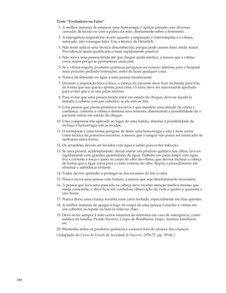Teste “Verdadeiro ou Falso”
       1. A melhor maneira de estancar uma hemorragia é aplicar pressão com diversas
          camadas de tecido ou com a palma da mão, diretamente sobre o ferimento.
       2. A emergência respiratória ocorre quando a respiração é interrompida e a vítima,
          sufocada, não consegue falar. Use a técnica de Heimlich.
       3. Não tente aplicar uma técnica desconhecida, porque pode causar dano ainda maior.
          Providencie ajuda qualificada o mais rapidamente possível.
       4. Não mova uma pessoa ferida até que chegue ajuda médica, a menos que a vítima
          corra maior perigo se permanecer onde está.
       5. Se a vítima engoliu produtos químicos perigosos ou veneno, telefone para o hospital
          mais próximo pedindo instruções, antes de fazer qualquer coisa.
       6. Nunca dê alimento ou água a uma pessoa inconsciente.
       7. Durante a respiração boca a boca, a cabeça do paciente deve ficar inclinada para trás,
          de forma que seu queixo aponte para cima. O nariz deve ser suavemente apertado
          para evitar que o ar saia pelas narinas.
       8. Para evitar que uma pessoa ferida entre em estado de choque, deve-se mantê-la
          deitada e coberta com um cobertor, se ela estiver fria.
       9. Uma pessoa que presta primeiros socorros e que mantém uma atitude de calma e
          confiança, conforta a vítima e diminui seus temores, diminuindo a possibilidade de o
          paciente entrar em estado de choque.
      10. Uma compressa fria aplicada ao lugar de uma batida, diminui a possibilidade de
          inchaço e hemorragia sob os tecidos.
      11. O torniquete é uma forma perigosa de deter uma hemorragia e não é mais aceita
          como técnica de primeiros socorros, a menos que o sangue não possa ser estancado de
          nenhuma outra forma.
      12. Os arranhões devem ser lavados com água e sabão para evitar infecção.
      13. Se uma pessoa, acidentalmente, deixar entrar um produto químico nos olhos, lave-os
          rapidamente com grandes quantidades de água. Embeba um pano limpo com água
          fria e corrente e torça o pano no canto do olho da vítima, que deverá inclinar a cabeça
          de forma que a água corra para o canto externo do olho. Repita o procedimento até
          eliminar a substância irritante.
      14. Todos devem aprender a proteger-se dos excessos de frio e calor.
      15. Nunca mova uma pessoa com fratura, a menos que seja absolutamente necessário.
      16. A pessoa que leva uma pancada na cabeça deve receber atenção médica mesmo que
          esteja consciente, e deve ficar em cuidadosa observação de vinte e quatro a quarenta e
          oito horas.
      17. Nunca deixe uma criança sozinha num carro fechado, especialmente em dias quentes.
      18. A melhor maneira de apagar o fogo da roupa de uma pessoa é enrolar a vítima em
          um cobertor ou tapete ou fazê-la rolar no chão.
      19. Deve-se ter sempre à mão certos números de telefones em caso de emergência, como
          médico da família, Pronto Socorro, Corpo de Bombeiros, bispo, mestres familiares,
          etc.
      20. Mantenha todos os produtos químicos e venenos fora do alcance das crianças.
      (Adaptado do Curso de Estudo da Sociedade de Socorro, 1976-77, pp. 39-66.)




180
 