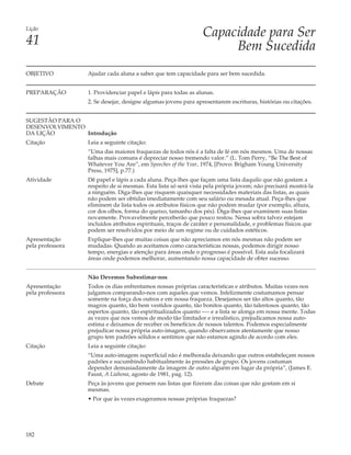 Lição
                                                                Capacidade para Ser
41                                                                   Bem Sucedida
OBJETIVO          Ajudar cada aluna a saber que tem capacidade para ser bem sucedida.


PREPARAÇÃO        1. Providenciar papel e lápis para todas as alunas.
                  2. Se desejar, designe algumas jovens para apresentarem escrituras, histórias ou citações.


SUGESTÃO PARA O
DESENVOLVIMENTO
DA LIÇÃO        Introdução
Citação           Leia a seguinte citação:
                  “Uma das maiores fraquezas de todos nós é a falta de fé em nós mesmos. Uma de nossas
                  falhas mais comuns é depreciar nosso tremendo valor.” (L. Tom Perry, “Be The Best of
                  Whatever You Are”, em Speeches of the Year, 1974, [Provo: Brigham Young University
                  Press, 1975], p.77.)
Atividade         Dê papel e lápis a cada aluna. Peça-lhes que façam uma lista daquilo que não gostam a
                  respeito de si mesmas. Esta lista só será vista pela própria jovem; não precisará mostrá-la
                  a ninguém. Diga-lhes que risquem quaisquer necessidades materiais das listas, as quais
                  não podem ser obtidas imediatamente com seu salário ou mesada atual. Peça-lhes que
                  eliminem da lista todos os atributos físicos que não podem mudar (por exemplo, altura,
                  cor dos olhos, forma do queixo, tamanho dos pés). Diga-lhes que examinem suas listas
                  novamente. Provavelmente perceberão que pouco restou. Nessa sobra talvez estejam
                  incluídos atributos espirituais, traços de caráter e personalidade, e problemas físicos que
                  podem ser resolvidos por meio de um regime ou de cuidados estéticos.
Apresentação      Explique-lhes que muitas coisas que não apreciamos em nós mesmas não podem ser
pela professora   mudadas. Quando as aceitamos como características nossas, podemos dirigir nosso
                  tempo, energias e atenção para áreas onde o progresso é possível. Esta aula focalizará
                  áreas onde podemos melhorar, aumentando nossa capacidade de obter sucesso.


                  Não Devemos Subestimar-nos
Apresentação      Todos os dias enfrentamos nossas próprias características e atributos. Muitas vezes nos
pela professora   julgamos comparando-nos com aqueles que vemos. Infelizmente costumamos pensar
                  somente na força dos outros e em nossa fraqueza. Desejamos ser tão altos quanto, tão
                  magros quanto, tão bem vestidos quanto, tão bonitos quanto, tão talentosos quanto, tão
                  espertos quanto, tão espiritualizados quanto —- e a lista se alonga em nossa mente. Todas
                  as vezes que nos vemos de modo tão limitador e irrealístico, prejudicamos nossa auto-
                  estima e deixamos de receber os benefícios de nossos talentos. Podemos especialmente
                  prejudicar nossa própria auto-imagem, quando observamos atentamente que nosso
                  grupo tem padrões sólidos e sentimos que não estamos agindo de acordo com eles.
Citação           Leia a seguinte citação:
                  “Uma auto-imagem superficial não é melhorada deixando que outros estabeleçam nossos
                  padrões e sucumbindo habitualmente às pressões de grupo. Os jovens costuman
                  depender demasiadamente da imagem de outro alguém em lugar da própria”, (James E.
                  Faust, A Liahona, agosto de 1981, pag. 12).
Debate            Peça às jovens que pensem nas listas que fizeram das coisas que não gostam em si
                  mesmas.
                  • Por que às vezes exageramos nossas próprias fraquezas?




182
 