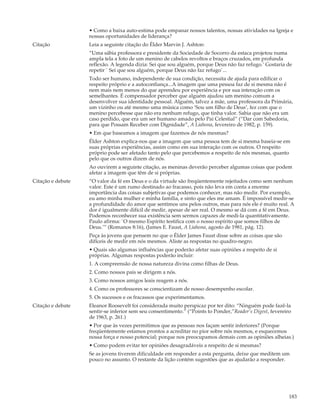 • Como a baixa auto-estima pode empanar nossos talentos, nossas atividades na Igreja e
                   nossas oportunidades de liderança?
Citação            Leia a seguinte citação do Élder Marvin J. Ashton:
                   “Uma sábia professora e presidente da Sociedade de Socorro da estaca projetou numa
                   ampla tela a foto de um menino de cabelos revoltos e braços cruzados, em profunda
                   reflexão. A legenda dizia: Sei que sou alguém, porque Deus não faz refugo.’ Gostaria de
                   repetir ` Sei que sou alguém, porque Deus não faz refugo`...
                   Todo ser humano, independente de sua condição, necessita de ajuda para edificar o
                   respeito próprio e a autoconfiança...A imagem que uma pessoa faz de si mesma não é
                   nem mais nem menos do que aprendeu por experiência e por sua interação com os
                   semelhantes. É compensador perceber que alguém ajudou um menino comum a
                   desenvolver sua identidade pessoal. Alguém, talvez a mãe, uma professora da Primária,
                   um vizinho ou até mesmo uma música como ‘Sou um filho de Deus’, fez com que o
                   menino percebesse que não era nenhum refugo, que tinha valor. Sabia que não era um
                   caso perdido, que era um ser humano amado pelo Pai Celestial” (“Dar com Sabedoria,
                   para que Possam Receber com Dignidade”, A Liahona, fevereiro de 1982, p. 159).
                   • Em que baseamos a imagem que fazemos de nós mesmas?
                   Élder Ashton explica-nos que a imagem que uma pessoa tem de si mesma baseia-se em
                   suas próprias experiências, assim como em sua interação com os outros. O respeito
                   próprio pode ser afetado tanto pelo que percebemos a respeito de nós mesmas, quanto
                   pelo que os outros dizem de nós.
                   Ao ouvirem a seguinte citação, as meninas deverão perceber algumas coisas que podem
                   afetar a imagem que têm de si próprias.
Citação e debate   “O valor da fé em Deus e o da virtude são freqüentemente rejeitados como sem nenhum
                   valor. Este é um rumo destinado ao fracasso, pois não leva em conta a enorme
                   importância das coisas subjetivas que podemos conhecer, mas não medir. Por exemplo,
                   eu amo minha mulher e minha família, e sinto que eles me amam. É impossível medir-se
                   a profundidade do amor que sentimos uns pelos outros, mas para nós ele é muito real. A
                   dor é igualmente difícil de medir, apesar de ser real. O mesmo se dá com a fé em Deus.
                   Podemos reconhecer sua existência sem sermos capazes de medi-la quantitativamente.
                   Paulo afirma: `O mesmo Espírito testifica com o nosso espírito que somos filhos de
                   Deus.’” (Romanos 8:16), (James E. Faust, A Liahona, agosto de 1981, pág. 12).
                   Peça às jovens que pensem no que o Élder James Faust disse sobre as coisas que são
                   difíceis de medir em nós mesmos. Aliste as respostas no quadro-negro.
                   • Quais são algumas influências que poderão afetar suas opiniões a respeito de si
                   próprias. Algumas respostas poderão incluir:
                   1. A compreensão de nossa natureza divina como filhas de Deus.
                   2. Como nossos pais se dirigem a nós.
                   3. Como nossos amigos leais reagem a nós.
                   4. Como os professores se conscientizam de nosso desempenho escolar.
                   5. Os sucessos e os fracassos que experimentamos.
Citação e debate   Eleanor Roosevelt foi considerada muito perspicaz por ter dito: “Ninguém pode fazê-la
                   sentir-se inferior sem seu consentimento.” (“Points to Ponder,”Reader’s Digest, fevereiro
                   de 1963, p. 261.)
                   • Por que às vezes permitimos que as pessoas nos façam sentir inferiores? (Porque
                   freqüentemente estamos prontos a acreditar no pior sobre nós mesmos, e esquecemos
                   nossa força e nosso potencial; porque nos preocupamos demais com as opiniões alheias.)
                   • Como podem evitar ter opiniões desagradáveis a respeito de si mesmas?
                   Se as jovens tiverem dificuldade em responder a esta pergunta, deixe que meditem um
                   pouco no assunto. O restante da lição contém sugestões que as ajudarão a responder.




                                                                                                           183
 