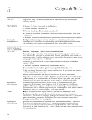 Lição
                                                                     Coragem de Tentar
42

OBJETIVO            Ajudar cada aluna a ter a coragem de aceitar as oportunidades que surgirem para
                    melhorar sua vida.


PREPARAÇÃO          1. Gravura 19, Esther, encontrada no final do livro.
                    2. Preparar um cartaz com Josué 1:9.
                    3. Preparar tiras de papel com os tópicos dos debates.
                    4. Preparar-se para relatar um incidente em que precisou de coragem para tentar uma
                       coisa nova.
                    5. Se desejar, designe algumas jovens para apresentarem histórias, escrituras ou citações.
Observação          Esta lição focaliza a coragem de tentar coisas novas e edificantes, assim como a
para a professora   determinação de continuar a lutar em situações difíceis. Certifique-se de que as alunas
                    não confundam esta coragem com a ousadia de fazer coisas tolas e iníquas.


SUGESTÃO PARA O
DESENVOLVIMENTO
DA LIÇÃO        É Preciso Coragem para Tentar Coisas Novas e Edificantes
                    Peça às jovens que pensem em uma ocasião em que tentaram algo novo e bom, como
                    fazer um discurso, participar de uma atividade artística, aprender um novo esporte, ou
                    uma nova aptidão. Peça-lhes que falem sobre o que sentiram. Explique-lhes que é preciso
                    coragem para tentar algo novo e edificante.
                    Ao debater os sentimentos das jovens a respeito de suas experiências, mencione as
                    seguintes idéias:
                    1. A maioria das pessoas teme enfrentar uma experiência nova.
                    2. É normal preocupar-se e ficar apreensivo a respeito de tentar algo novo.
                    3. Não precisamos deixar que nossos temores nos impeçam de fazer coisas que possam
                       fortalecer e melhorar nossa vida.
                    • Quais são alguns temores que nos poderiam impedir de tentar coisas novas?
                    Enquanto as jovens expõem suas idéias, diga-lhes que a maioria das pessoas tem medo
                    de ser diferente ou de parecer ridícula, se falhar em alguma coisa nova. Esses temores
                    freqüentemente impedem que as pessoas tentem uma nova aptidão ou atividade.
Apresentação        Fale sobre o significado da palavra coragem. Ajude as jovens a entenderem que a
pela professora     coragem nos dá forças para tentar. Se temos medo de tentar algo novo e edificante,
                    podemos deter nosso progresso e afastar-nos de experiências que podem fortalecer e
                    expandir nossa vida. A coragem, quando usada com fé para propósitos justos, é uma das mais
                    fortes armas que temos para nos ajudar a melhorar nossa vida.
Debate              • Quais são algumas coisas dignas que talvez precisem de coragem para fazer?
                    Eis algumas sugestões: fazer um discurso, iniciar uma conversa com uma pessoa
                    desconhecida, orar diante de um grupo, participar de uma atividade nova na escola, falar
                    sobre o evangelho a uma amiga, aprender um esporte novo, admitir estar errada e
                    desculpar-se, candidatar-se a um emprego.
Apresentação        Explique-lhes que todas nós, em alguma ocasião, sentimos esses temores e apreensões.
pela professora     Entretanto, nós nos tornamos mais fortes e mais preparadas para desafios maiores,
                    quando não deixamos que o medo controle o desejo de melhorar. Temos uma fonte
                    maravilhosa de apoio para ajudar-nos a vencer o medo e dar-nos forças para tentar coisas
                    novas e edificantes.



186
 