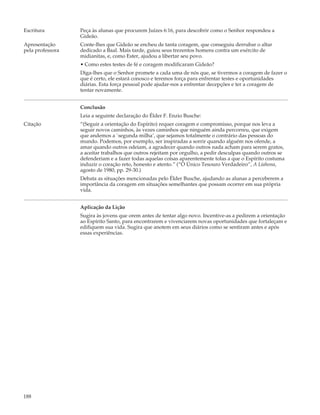 Escritura         Peça às alunas que procurem Juízes 6:16, para descobrir como o Senhor respondeu a
                  Gideão.
Apresentação      Conte-lhes que Gideão se encheu de tanta coragem, que conseguiu derrubar o altar
pela professora   dedicado a Baal. Mais tarde, guiou seus trezentos homens contra um exército de
                  midianitas, e, como Ester, ajudou a libertar seu povo.
                  • Como estes testes de fé e coragem modificaram Gideão?
                  Diga-lhes que o Senhor promete a cada uma de nós que, se tivermos a coragem de fazer o
                  que é certo, ele estará conosco e teremos força para enfrentar testes e oportunidades
                  diárias. Esta força pessoal pode ajudar-nos a enfrentar decepções e ter a coragem de
                  tentar novamente.


                  Conclusão
                  Leia a seguinte declaração do Élder F. Enzio Busche:
Citação           “(Seguir a orientação do Espírito) requer coragem e compromisso, porque nos leva a
                  seguir novos caminhos, às vezes caminhos que ninguém ainda percorreu, que exigem
                  que andemos a `segunda milha’, que sejamos totalmente o contrário das pessoas do
                  mundo. Podemos, por exemplo, ser inspiradas a sorrir quando alguém nos ofende, a
                  amar quando outros odeiam, a agradecer quando outros nada acham para serem gratos,
                  a aceitar trabalhos que outros rejeitam por orgulho, a pedir desculpas quando outros se
                  defenderiam e a fazer todas aquelas coisas aparentemente tolas a que o Espírito costuma
                  induzir o coração reto, honesto e atento.” (“O Único Tesouro Verdadeiro”, A Liahona,
                  agosto de 1980, pp. 29-30.)
                  Debata as situações mencionadas pelo Élder Busche, ajudando as alunas a perceberem a
                  importância da coragem em situações semelhantes que possam ocorrer em sua própria
                  vida.


                  Aplicação da Lição
                  Sugira às jovens que orem antes de tentar algo novo. Incentive-as a pedirem a orientação
                  ao Espírito Santo, para encontrarem e vivenciarem novas oportunidades que fortaleçam e
                  edifiquem sua vida. Sugira que anotem em seus diários como se sentiram antes e após
                  essas experiências.




188
 