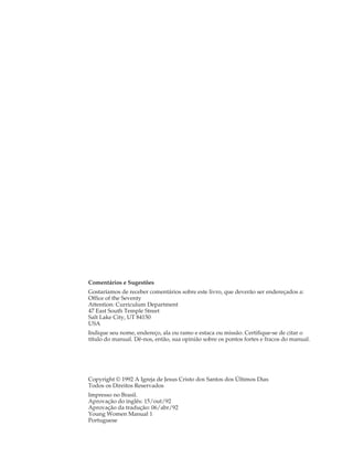 Comentários e Sugestões
Gostaríamos de receber comentários sobre este livro, que deverão ser endereçados a:
Office of the Seventy
Attention: Curriculum Department
47 East South Temple Street
Salt Lake City, UT 84150
USA
Indique seu nome, endereço, ala ou ramo e estaca ou missão. Certifique-se de citar o
título do manual. Dê-nos, então, sua opinião sobre os pontos fortes e fracos do manual.




Copyright © 1992 A Igreja de Jesus Cristo dos Santos dos Últimos Dias
Todos os Direitos Reservados
Impresso no Brasil.
Aprovação do inglês: 15/out/92
Aprovação da tradução: 06/abr/92
Young Women Manual 1
Portuguese
 