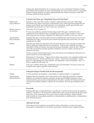 Lição 43

                  • Quais são alguns benefícios de se começar cedo a viver retamente? (Podemos formar
                  bons hábitos na juventude; ter mais oportunidades de crescer, desenvolver-se, progredir,
                  adquirir respeito próprio; ter menos oportunidades de cometer erros graves que nos
                  levariam à perda do auto-respeito.)


                  O Senhor Nos Disse que “Iniqüidade Nunca Foi Felicidade”
Observação        Apanhe o vidro com terra e água e sacuda-o vigorosamente, para que a água fique
pela professora   novamente suja. Diga à classe que, contrastando com a calma segurança adquirida por
                  pessoas como Nancy, que estão tentando viver retamente, aquele que permite que a
                  iniqüidade faça parte de sua vida é como um “mar bravo”.
Debate com uso    Leia Alma 41:10 e Gálatas 6:7.
de escritura      • Como nos sentimos, quando fazemos algo errado? Por que o sentimento não é
                  confortável? Como descreveriam o sentimento de culpa? O que acontece à nossa auto-
                  estima quando nos sentimos culpadas? Faz diferença na maneira como nos vemos?
Apresentação      Explique-lhes que o mundo gostaria de que acreditássemos que devemos livrar-nos do
pela professora   sentimento de culpa, ao invés de nos livrarmos dos pecados que nos levam a ter esses
                  sentimentos de culpa.
Debate            Diga-lhes que todos nós nascemos com um senso do que é certo e do que é errado. Este
                  senso é chamado freqüentemente de consciência. “Pois eis que o Espírito de Cristo é
                  concedido a todos os homens, para que eles possam distinguir o bem do mal.” (Morôni
                  7:16.) Isto nos permite perceber quando cometemos um erro e sentir o desejo de nos
                  afastarmos do mal.
                  • O que acontece quando ignoramos nossa consciência com freqüência? (Tornamo-nos
                  menos sensíveis às suas inspirações.)
Citação           Élder James E. Faust disse: “Alguns talvez achem que podem viver segundo padrões que
                  bem lhes aprouver. Numa sociedade sem valores – sem moral, sem padrões – muita
                  gente vive igualmente sem auto-respeito, sem dignidade e senso do próprio valor” (A
                  Liahona, agosto de 1981, pag. 12).
Debate            • Por que o Senhor afirma que “iniqüidade nunca foi felicidade”? Por que e como nos
                  sentimos mais seguros quando temos padrões?


                  O Respeito Próprio Perdido Pode Ser Reconquistado
Debate            • Como podemos reconquistar a auto-estima, o respeito próprio e a dignidade?
Apresentação      Explique-lhes que ninguém cresce sem cometer erros. Quando perdemos o respeito
pela professora   próprio e nos sentimos culpados, podemos mudar nossos hábitos pessoais e nosso
                  comportamento, por meio do arrependimento. Receber o perdão do Senhor pode fazer
                  com que nos sintamos melhor a respeito de nós mesmos, mais do que qualquer outra
                  coisa.


                  Conclusão
                  Explique-lhes que o arrependimento e o perdão de si mesmo restaura a paz de espírito e
                  acalma o “mar bravo” de uma pessoa. Mostre-lhes como a água do vidro pode ficar ainda
                  mais clara, se for coada mais vezes, para remover restos de sujeira. Nosso respeito
                  próprio pode ser conquistado, quando nos arrependemos completamente e readquirimos
                  uma consciência pura.


                  Aplicação da Lição
                  Cada aluna deverá examinar suas próprias ações e determinar as coisas das quais
                  necessitamos arrepender-nos ou mudar, para poder aumentar nosso respeito próprio.




                                                                                                        191
 