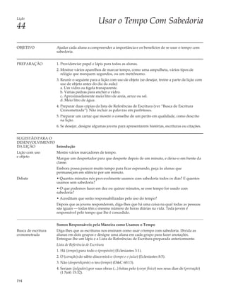 Lição
                                                 Usar o Tempo Com Sabedoria
44

OBJETIVO             Ajudar cada aluna a compreender a importância e os benefícios de se usar o tempo com
                     sabedoria.


PREPARAÇÃO           1. Providenciar papel e lápis para todas as alunas.
                     2. Mostrar vários aparelhos de marcar tempo, como uma ampulheta, vários tipos de
                        relógio que marquem segundos, ou um metrônomo.
                     3. Reunir o seguinte para a lição com uso de objeto (se desejar, treine a parte da lição com
                        uso de objeto antes do dia da aula):
                        a. Um vidro ou tigela transparente.
                        b. Várias pedras para encher o vidro.
                        c. Aproximadamente meio litro de areia, arroz ou sal.
                        d. Meio litro de água.
                     4. Preparar duas cópias da lista de Referências de Escritura (ver “Busca de Escritura
                        Cronometrada”). Não incluir as palavras em parênteses.
                     5. Preparar um cartaz que mostre o conselho de um perito em qualidade, como descrito
                        na lição.
                     6. Se desejar, designe algumas jovens para apresentarem histórias, escrituras ou citações.


SUGESTÃO PARA O
DESENVOLVIMENTO
DA LIÇÃO        Introdução
Lição com uso        Mostre vários marcadores de tempo.
e objeto             Marque um despertador para que desperte depois de um minuto, e deixe-o em frente da
                     classe.
                     Embora possa parecer muito tempo para ficar esperando, peça às alunas que
                     permaneçam em silêncio por um minuto.
Debate               • Quantos minutos nós provavelmente usamos com sabedoria todos os dias? E quantos
                     usamos sem sabedoria?
                     • O que podemos fazer em dez ou quinze minutos, se esse tempo for usado com
                     sabedoria?
                     • Acreditam que serão responsabilizadas pelo uso do tempo?
                     Depois que as jovens responderem, diga-lhes que há uma coisa na qual todas as pessoas
                     são iguais — todas têm o mesmo número de horas diárias na vida. Toda jovem é
                     responsável pelo tempo que lhe é concedido.


                     Somos Responsáveis pela Maneira como Usamos o Tempo
Busca de escritura   Diga-lhes que as escrituras nos ensinam como usar o tempo com sabedoria. Divida as
cronometrada         alunas em dois grupos e designe uma aluna em cada grupo para fazer anotações.
                     Entregue-lhe um lápis e a Lista de Referências de Escritura preparada anteriormente.
                     Lista de Referência de Escritura
                     1. Há (tempo) para todo o (propósito) (Eclesiastes 3:1).
                     2. O (coração) do sábio discernirá o (tempo e o juízo) (Eclesiastes 8:5).
                     3. Não (desperdiçarás) o teu (tempo) (D&C 60:13).
                     4. Seriam (julgados) por suas obras (...) feitas pelo (corpo físico) nos seus dias de (provação)
                        (1 Néfi 15:32).

194
 