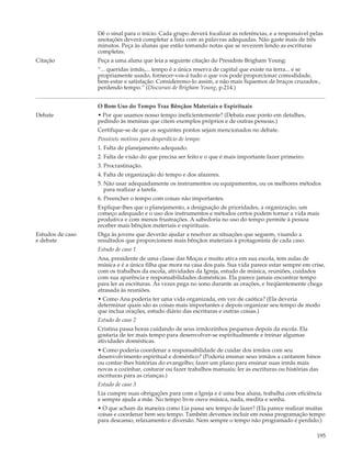 Dê o sinal para o início. Cada grupo deverá focalizar as referências, e a responsável pelas
                  anotações deverá completar a lista com as palavras adequadas. Não gaste mais de três
                  minutos. Peça às alunas que estão tomando notas que se revezem lendo as escrituras
                  completas.
Citação           Peça a uma aluna que leia a seguinte citação do Presidnte Brigham Young:
                  “... queridas irmãs,... tempo é a única reserva de capital que existe na terra... e se
                  propriamente usado, fornecer-vos-á tudo o que vos pode proporcionar comodidade,
                  bem-estar e satisfação. Consideremo-lo assim, e não mais fiquemos de braços cruzados.,
                  perdendo tempo.” (Discursos de Brigham Young, p.214.)


                  O Bom Uso do Tempo Traz Bênçãos Materiais e Espirituais
Debate            • Por que usamos nosso tempo ineficientemente? (Debata esse ponto em detalhes,
                  pedindo às meninas que citem exemplos próprios e de outras pessoas.)
                  Certifique-se de que os seguintes pontos sejam mencionados no debate.
                  Possíveis motivos para desperdício de tempo:
                  1. Falta de planejamento adequado.
                  2. Falta de visão do que precisa ser feito e o que é mais importante fazer primeiro.
                  3. Procrastinação.
                  4. Falta de organização do tempo e dos afazeres.
                  5. Não usar adequadamente os instrumentos ou equipamentos, ou os melhores métodos
                     para realizar a tarefa.
                  6. Preencher o tempo com coisas não importantes.
                  Explique-lhes que o planejamento, a designação de prioridades, a organização, um
                  começo adequado e o uso dos instrumentos e métodos certos podem tornar a vida mais
                  produtiva e com menos frustrações. A sabedoria no uso do tempo permite à pessoa
                  receber mais bênçãos materiais e espirituais.
Estudos de caso   Diga às jovens que deverão ajudar a resolver as situações que seguem, visando a
e debate          resultados que proporcionem mais bênçãos materiais à protagonista de cada caso.
                  Estudo de caso 1
                  Ana, presidente de uma classe das Moças e muito ativa em sua escola, tem aulas de
                  música e é a única filha que mora na casa dos pais. Sua vida parece estar sempre em crise,
                  com os trabalhos da escola, atividades da Igreja, estudo de música, reuniões, cuidados
                  com sua aparência e responsabilidades domésticas. Ela parece jamais encontrar tempo
                  para ler as escrituras. Ás vezes pega no sono durante as orações, e freqüentemente chega
                  atrasada às reuniões.
                  • Como Ana poderia ter uma vida organizada, em vez de caótica? (Ela deveria
                  determinar quais são as coisas mais importantes e depois organizar seu tempo de modo
                  que inclua orações, estudo diário das escrituras e outras coisas.)
                  Estudo de caso 2
                  Cristina passa horas cuidando de seus irmãozinhos pequenos depois da escola. Ela
                  gostaria de ter mais tempo para desenvolver-se espiritualmente e treinar algumas
                  atividades domésticas.
                  • Como poderia coordenar a responsabilidade de cuidar dos irmãos com seu
                  desenvolvimento espiritual e doméstico? (Poderia ensinar seus irmãos a cantarem hinos
                  ou contar-lhes histórias do evangelho; fazer um plano para ensinar suas irmãs mais
                  novas a cozinhar, costurar ou fazer trabalhos manuais; ler as escrituras ou histórias das
                  escrituras para as crianças.)
                  Estudo de caso 3
                  Lia cumpre suas obrigações para com a Igreja e é uma boa aluna, trabalha com eficiência
                  e sempre ajuda a mãe. No tempo livre ouve música, nada, medita e sonha.
                  • O que acham da maneira como Lia passa seu tempo de lazer? (Ela parece realizar muitas
                  coisas e coordenar bem seu tempo. Também devemos incluir em nossa programação tempo
                  para descanso, relaxamento e diversão. Nem sempre o tempo não programado é perdido.)

                                                                                                          195
 
