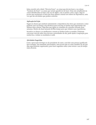 Lição 44

feitas amanhã; sob o título “Deveria Fazer”, as coisas que devem fazer; e na coluna
“Gostaria de Fazer”, as coisas que seriam agradáveis de fazer. Estas são semelhantes às
coisas identificadas na lição com uso de objeto, com as pedras, areia e água. Diga às
jovens que enumerem os itens das duas últimas colunas em ordem de importância, uma
vez que são atividades que podem controlar.


Aplicação da Lição
Sugira às alunas que analisem atentamente a importância dos itens que anotaram e como
poderão usar seu tempo com eficiência para executar as tarefas mais importantes das
últimas duas colunas. Diga-lhes que sigam os conselhos do consultor durante duas
semanas. Dentro de duas semanas dê-lhes tempo para que relatem suas experiências.
Incentive as alunas a se ajoelharem e orarem ao Senhor todas as manhãs. Poderiam
conversar com ele sobre seus deveres e prioridades do dia, pedir ajuda e inspiração para
realizá-los, e relatar os resultados à noite.


Atividades Sugeridas
Com a aprovação do bispo ou do presidente do ramo, convidar uma pessoa qualificada
(por exemplo, um estudante universitário, uma jovem mãe ou outro membro da ala que
seja especialmente organizado), para fazer sugestões sobre como tornar o uso do tempo
mais eficiente.




                                                                                      197
 