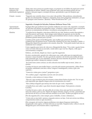 Lição 3

Quadro-negro             Aliste estes cinco passos no quadro-negro, ou prepare-os em folhas de papel para serem
material a ser           distribuídas às alunas. Debata como poderiam usar cada um desses passos em sua
distribuído (optativo)   própria vida para seguir o exemplo de Jesus, aprendendo o que ele desejaria que
                         fizessem.
Citação - resumo         “Segundo esse caminho, Jesus viveu uma vida perfeita. Não podemos, naturalmente,
                         igualar seu desempenho. Podemos, entretanto, fazer mais progressos imitando-o, do que
                         de qualquer outra maneira” (Romney “What Would Jesus Do?”, p.5).


                         Seguindo o Exemplo do Salvador, Podemos Melhorar Nossa Vida
Apresentação             Explique-lhes que podemos fazer grandes melhorias em nossa vida, seguindo o exemplo
pela professora          do Salvador até mesmo nas pequenas coisas. A história a seguir mostra como certa jovem
                         praticou os ensinamentos de Jesus e reconheceu um progresso em sua vida.
História                 “Carolina havia chegado a uma época difícil de sua vida. Sentia-se muito descontente e
                         tudo lhe parecia sair errado...Seus amigos nada tinham de especial; seu lar não lhe
                         agradava, e, como bem sabia, sua própria personalidade deixava muito a desejar. Era um
                         problema grande demais para a jovem...
                         Carolina pediu ajuda à Irmã Margarida, uma mulher que parecia levar o tipo de
                         existência que ela gostaria de ter. Contou-lhe a história de sua vida, frustrada e infeliz...e
                         Margarida, depois de uma palavra de consolo, disse-lhe: `Você pode mudar tudo isso, se
                         realmente tiver vontade’...
                         Como sugestão para início de vida nova, Margarida lhe disse: `Viva vinte e quatro horas
                         como se Cristo estivesse ao seu lado, vendo tudo o que você faz. Depois, volte aqui e
                         conversaremos a respeito.’
                         Embora...em dúvida, dispôs-se a fazer o que lhe sugeriram.
                         Já estava anoitecendo, quando ela voltou para casa, onde sabia que era esperada para
                         arrumar a mesa do jantar. Foi até a gaveta do armário e de lá tirou uma toalha de mesa
                         toda amassada que, ao ser estendida, mostrou diversas manchas de gordura. Foi nesse
                         instante que sentiu o desejo de começar a mudar.
                         `Se Cristo fosse comer conosco, eu não colocaria essa toalha suja na mesa’, disse a si
                         mesma.
                         Carolina foi buscar uma toalha limpa e, movida pelo mesmo pensamento, colheu flores
                         no jardim, enfeitando com elas a mesa. Limpou a manteigueira, cortou o pão com
                         capricho...
                         `Vamos ter visitas para o jantar?’ perguntou o pai...
                         `Só o senhor, papai’, respondeu a jovem com um sorriso.
                         Cansada, a mãe sentou-se à mesa e disse:
                         `Não sei o que aconteceu para ela arrumar a mesa dessa forma só para nós. Vai ver que
                         está esperando que alguém chegue antes de terminarmos de comer’...
                         `Não conheço ninguém que mereça isto mais do que vocês,’ respondeu.
                         A família ficou sem saber o que dizer durante algum tempo. Nem parecia a mesma
                         Carolina.
                         Carolina foi para a sala e, de uma pilha de revistas, tirou uma que havia escondido no
                         meio das outras e pôs-se a ler. Depois de alguns minutos, largou a revista...pensando que
                         não haveria de lê-la, se Cristo estivesse sentado ao seu lado. Acabou por jogá-la no lixo...
                         [No dia seguinte,] foi, como sempre, para o trabalho...Como o detestava!...
                         `Cristo está ao meu lado’, pensou, enquanto entrava na loja...Com um sorriso nos lábios,
                         cumprimentou todos os que encontrou...
                         [Ela conseguiu até resolver alguns problemas com alguns fregueses malcriados,
                         imaginando como agiria, se Cristo estivesse ao seu lado. Naquela tarde, voltou à casa de
                         Margarida para conversarem sobre a experiência.]




                                                                                                                      11
 