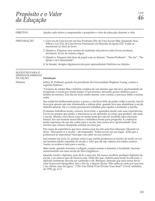 Propósito e o Valor                                                                                        Lição


da Eduçação                                                                                               46

OBJETIVO         Ajudar cada aluna a compreender o propósito e valor de educação durante a vida.


PREPARAÇÃO       1. Gravura de Uma Jovem em Sua Profissão (20); de Uma Jovem Mãe Ajudando Seus
                    Filhos a Ler (21); de Uma Jovem Ensinando em Reunião da Igreja (22). Todas se
                    encontram no final do livro.
                 2. Optativo: Preparar uma mostra de materiais educativos como livros escolares,
                    escrituras, livros de música, régua.
                 3. Optativo: Preparar três tiras de papel com os dizeres: “Numa Profissão”, “No lar”, “Na
                    Igreja e na Comunidade”.
                 4. Se desejar, designe algumas jovens para apresentarem histórias ou citações.


SUGESTÃO PARA O
DESENVOLVIMENTO
DA LIÇÃO        Introdução
História         Jeffrey R. Holland, quando foi presidente da Universidade Brigham Young, contou a
                 seguinte história:
                 “Gostaria de relatar-lhes a história verídica de um menino que não teve oportunidade de
                 freqüentar a escola por muito tempo. O pai morreu, deixando pouco dinheiro para a
                 família do menino. Um dia ele ficou muito doente, com varíola, e precisou faltar a muitas
                 aulas.
                 Sua saúde foi melhorando pouco a pouco, e ele ficou feliz de poder voltar à escola, mas lá
                 ficou por apenas um ano, terminando a sétima série, quando teve que abandonar a escola
                 definitivamente. Ele e o irmão precisaram trabalhar para ajudar a sustentar a família.
                 O menino trabalhou muito, cresceu, ficou forte, e aprendeu muito com suas experiências.
                 Lia livros sempre que podia, e interessou-se em aprender as coisas que perdera, não indo
                 à escola. Muitas vezes dizia como se sentia triste por não ter recebido uma educação
                 formal. Era um homem maravilhoso e trabalhou muito para progredir. E continuou
                 tendo esperança de um dia voltar para a escola, mas nunca teve oportunidade. Esse
                 menino que cresceu desejando estudar era meu pai.
                 Por causa da experiência que teve, ansiava por me dar uma boa educação. Quando eu
                 dizia: `Não quero ir à escola!”, ele respondia: `Então eu irei em seu lugar. Acha que a
                 professora se importaria? Será que vou caber na sua carteira?’
                 Isso sempre me fazia rir, porque achava que minha professora ia morrer de medo ao ver
                 um homem adulto entrando na escola, e sabia que ele não caberia em minha carteira.
                 Assim, eu acabava indo para a escola...
                 Mais tarde, quando terminei o colegial, cumpri missão e terminei a faculdade, fazendo
                 doutoramento em uma escola da Nova Inglaterra...
                 Quando recebi o diploma, quis dá-lo a meu pai. Ele nunca recebera qualquer diploma de
                 escola, e eu achava que ele merecia este. Disse-lhe que, embora meu nome lá estivesse, o
                 diploma realmente deveria ser conferido a ele. Brinquei, dizendo que meu nome devia
                 estar lá por erro tipográfico. Isso o fez rir, e depois chorar. Não sabia ao certo por que isso
                 o fez chorar, mas sei agora.” (“Do You Think I Can Fit into Your Seat?” Friend, setembro
                 de 1978, pp. 6-7.)




                                                                                                            203
 