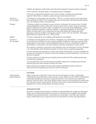 Lição 46

                  • Quais são algumas razões pelas quais devemos preparar-nos para arranjar emprego?
                  Como uma boa instrução ajuda a nos preparar para o emprego?
                  • Por que é importante freqüentar uma escola, estudar e planejar uma educação
                  superior? Que efeito os estudos e planos de agora terão em seu futuro?
Gravura e         2. (Coloque a tira de papel com os dizeres: “No Lar”, e mostre a gravura de uma jovem
tira de papel     mãe ajudando os filhos a ler.) Explique-lhes que um bom grau de instrução pode ajudar-
                  nos a ser melhores mães e donas-de-casa.
Citação           “Nenhum cuidado será demais no que concerne à educação de nossas jovens. Grandes
                  responsabilidades recairão sobre elas. Em suas mãos ficará a maior carga da formação
                  moral e intelectual dos jovens. Que as mulheres de nosso país sejam inteligentes, e seus
                  filhos certamente seguirão o mesmo caminho. A educação adequada de um homem
                  define seu bem-estar, mas os interesses de toda uma família são assegurados pela
                  educação correta da mulher” (George Q. Cannon, Gospel Truth, sel. Jerreld L. Newquist,
                  [Salt Lake City: Deseret Book Co., 1974], 2:138).
Debate            • Como a instrução de uma mulher pode beneficiar sua família?
Gravura e         3. Coloque a tira de papel com os dizeres: “Na Igreja e na comunidade”, e mostre a figura
tira de papel     de uma jovem ensinando em uma reunião da Igreja. Explique à classe que, quanto mais
                  preparada for uma mulher, mais possibilidade tem de dar uma contribuição à igreja e à
                  comunidade. A educação é uma das melhores maneiras de preparar-se para servir.
                  Para ajudar as meninas a pensarem como poderiam usar sua educação a serviço da Igreja
                  e da comunidade, tanto atualmente quanto no futuro, faça as seguintes perguntas:
                  • Como usariam sua instrução ao ensinar uma classe da Primária? Ao fazer o trabalho de
                  professoras visitantes? Ao ensinar a classe dos adultos na Escola Dominical? Ao fazer um
                  discurso na Igreja?
                  • Como usariam sua instrução para ajudar pessoas enfermas? Para ajudar pessoas que
                  não têm bons empregos?
                  • Como poderiam usar sua educação para ajudar crianças da vizinhança que não têm
                  nada de bom para fazer durante as férias de verão?
                  Peça às alunas que sugiram de que outras maneiras poderiam prestar serviço se
                  estivessem bem preparadas por meio de uma boa educação.


                  Conclusão
Apresentação      Diga à classe que a educação é parte vital de nosso progresso na terra. Adquirindo
pela professora   conhecimento, aprenderemos a apreciar tudo o que o Senhor nos dá. Maior conhecimento
                  e instrução ajudam-nos em todos os aspectos da vida, e nos tornam mais capazes de
                  edificar o reino de Deus. Não existe tempo melhor ou mais conveniente para receber uma
                  boa educação do que na juventude. Devemos aproveitar as oportunidades educacionais
                  disponíveis, e buscar conhecimento em todas as áreas.


                  Aplicação da Lição
                  Incentive as alunas aproveitarem ao máximo as oportunidades de estudo que têm agora.
                  Sugira que escolham uma matéria na escola ou um aspecto do evangelho que desejam
                  conhecer mais profundamente, e concentrem-se nesse tópico. Peça-lhes que relatem à
                  classe, à líder das jovens, ou que escrevam em seus diários as coisas que aprenderam.




                                                                                                         205
 