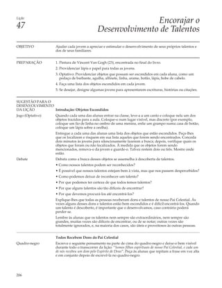 Lição
                                                              Encorajar o
47                                             Desenvolvimento de Talentos
OBJETIVO           Ajudar cada jovem a apreciar e estimular o desenvolvimento de seus próprios talentos e
                   dos de seus familiares.


PREPARAÇÃO         1. Pintura de Vincent Van Gogh (23), encontrada no final do livro.
                   2. Providenciar lápis e papel para todas as jovens.
                   3. Optativo: Providenciar objetos que possam ser escondidos em cada aluna, como um
                      pedaço de barbante, agulha, alfinete, linha, arame, botão, lápis, bobe de cabelo.
                   4. Faça uma lista dos objetos escondidos em cada jovem.
                   5. Se desejar, designe algumas jovens para apresentarem escrituras, histórias ou citações.


SUGESTÃO PARA O
DESENVOLVIMENTO
DA LIÇÃO        Introdução: Objetos Escondidos
Jogo (Optativo)    Quando cada uma das alunas entrar na classe, leve-a a um canto e coloque nela um dos
                   objetos trazidos para a aula. Coloque-o num lugar visível, mas discreto (por exemplo,
                   coloque um fio de linha no ombro de uma menina, enfie um grampo numa casa de botão,
                   coloque um lápis sobre a orelha).
                   Entregue a cada uma das alunas uma lista dos objetos que estão escondidos. Peça-lhes
                   que os localizem e risquem em sua lista aqueles que forem sendo encontrados. Conceda
                   dois minutos às jovens para silenciosamente fazerem a busca; depois, verifique quais os
                   objetos que foram ou não localizados. À medida que os objetos forem sendo
                   mencionados, remova-o da jovem e guarde-o. Talvez restem dois ou três. Mostre onde
                   estão.
Debate             Debata como a busca desses objetos se assemelha à descoberta de talentos.
                   • Como nossos talentos podem ser reconhecidos?
                   • É possível que nossos talentos estejam bem à vista, mas que nos passem despercebidos?
                   • Como podemos deixar de reconhecer um talento?
                   • Por que podemos ter certeza de que todos temos talentos?
                   • Por que alguns talentos são tão difíceis de encontrar?
                   • Por que devemos procurá-los até encontrá-los?
                   Explique-lhes que todas as pessoas receberam dons e talentos de nosso Pai Celestial. Às
                   vezes alguns desses dons e talentos estão bem escondidos e é difícil encontrá-los. Quando
                   um talento é descoberto, é importante que o desenvolvamos, caso contrário poderá
                   perder-se.
                   Lembre às alunas que os talentos nem sempre são extraordinários, nem sempre são
                   grandes, muitas vezes são difíceis de encontrar, ou de se notar; outras vezes são
                   totalmente ignorados, e, na maioria dos casos, são úteis e proveitosos às outras pessoas.


                   Todos Recebem Dons do Pai Celestial
Quadro-negro       Escreva o seguinte pensamento na parte de cima do quadro-negro e deixe-o bem visível
                   durante todo o transcorrer da lição: “Somos filhos espirituais de nosso Pai Celestial, e cada um
                   de nós recebeu um dom pelo Espírito de Deus”. Peça às alunas que repitam a frase em voz alta
                   e em conjunto depois de escrevê-la no quadro-negro.




206
 