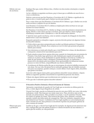 Debate com uso    Explique-lhes que, nestes últimos dias, o Senhor nos deu muitas orientações a respeito
de escrituras     de talentos.
                  Ao ler e debater as seguintes escrituras, peça à classe que as sublinhe em seus livros e
                  cruze as referências.
                  Solicite a uma jovem que leia Doutrina e Convênios 46:11-12. Debata o significado da
                  palavra dom e o motivo pelo qual o Senhor nos dá esses talentos.
                  Peça a outra aluna que leia Doutrina e Convênios 82:18. Debata o que o Senhor nos revela
                  nesta escritura a respeito do uso de talentos.
                  Leia Doutrina e Convênios 82:2-3 e debata as implicações desta escritura no uso que
                  fazemos de nossos talentos.
                  Em Doutrina e Convênios 60-13, o Senhor se dirige a dois dos primeiros missionários da
                  Igreja. Solicite a outra aluna que leia a escritura, para que depois a classe explique a
                  semelhança existente entre a indolência e o fato de enterrarmos talentos.
                  • Após ler essas quatro escrituras, como se sentem a respeito da obrigação de descobrir,
                  desenvolver e usar seus talentos?
                  Enquanto apresenta as situações a seguir, as jovens deverão pensar em algumas formas
                  de descobrir talentos.
                  1. Cíntia achava que estava preparada para receber sua bênção patriarcal. Enquanto o
                     patriarca lhe dava a bênção, ficou surpresa ao ouvi-lo dizer que possuía um grande
                     talento para ensinar.
                  2. Sara interessou-se muito pelo desafio que a irmã Helena fez à classe, de descobrirem e
                     começarem a desenvolver seus talentos para servir.
                  3. Paula estudava piano havia apenas dois anos, quando foi chamada para ser pianista da
                     Primária. Uma tarde, logo após haver sido chamada para aquela nova posição, ela
                     sentou-se ao piano e ficou meditando no quanto detestava exercitar-se. Lembrou-se
                     então de que quando o bispo a designara, prometera-lhe que, se continuasse a
                     desenvolver seu talento para tocar piano, teria oportunidade de influenciar muitas
                     pessoas no reino de Deus, compartilhando sua música edificante.
                  4. A professora de Marina pediu-lhe que se encarregasse da aula de trabalhos manuais de
                     sua classe. Em sua vida, ela jamais havia realizado qualquer tipo de trabalho manual,
                     mas para sua surpresa, quando começou a reunir idéias e fazer alguns deles, descobriu
                     que gostava da tarefa.
Debate            Converse sobre alguns meios pelos quais podemos descobrir nossos talentos, e depois
                  debata as seguintes questões concernentes às experiências pessoais das alunas.
                  • Quais são alguns talentos que reconheceram em si próprias ou em amigas?
                  • Por que não é suficiente apenas descobrir talentos?


                  O Incentivo Positivo Estimula o Desenvolvimento de Talentos
História          Apresente a reprodução do quadro de Van Gogh que se encontra na última parte do
                  livro, e relate alguns traços biográficos do artista:
                  Vincent Van Gogh, nascido na Holanda há mais de cem anos (1853), teve uma vida muito
                  turbulenta e triste. Não fosse por seu irmão mais novo, Theo, ele talvez não se teria
                  tornado um pintor famoso. Theo acreditava no irmão, e sua fé sustentou Vincent. Além
                  de confiar na aptidão do irmão, Theo fornecia-lhe tintas, telas, alimento e moradia,
                  quando o pintor não tinha meios de consegui-los. Theo era constante, enquanto outros
                  não tinham fé em Vincent. A influência de Van Gogh espalhou-se universalmente por
                  todo o mundo da arte. Suas pinturas se encontram expostas nas principais galerias de
                  arte e museus do mundo.
Observação para   Lembre-se de que a vida de Van Gogh não foi exemplar. Se alguma jovem mencioar esse
a professora      fato, explique-lhes que este debate focalizava o desenvolvimento de seus talentos e o
                  apoio que ele recebeu, na vida particular.




                                                                                                             207
 
