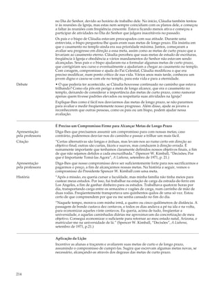 no Dia do Senhor, devido ao horário de trabalho dele. No início, Cláudia também tentou
                  ir às reuniões da Igreja, mas estas nem sempre coincidiam com os planos dele, e começou
                  a faltar às reuniões com freqüência crescente. Estava ficando menos ativa e começou a
                  participar de atividades no Dia do Senhor que julgara inaceitáveis no passado.
                  Os pais e o bispo de Cláudia estavam preocupados com sua atitude. Durante uma
                  entrevista, o bispo perguntou-lhe quais eram suas metas de longo prazo. Ela insistiu em
                  que o casamento no templo ainda era sua prioridade máxima. Juntos, começaram a
                  avaliar seu progresso em direção a essa meta, assim como as metas de curto prazo que a
                  levariam ao casamento eterno. Cláudia percebeu que suas metas de estudo de escrituras,
                  freqüência à Igreja e obediência a vários mandamentos do Senhor não estavam sendo
                  alcançadas. Seus pais e o bispo ajudaram-na a formular algumas metas de curto prazo,
                  que corrigiriam seu curso e eventualmente a ajudariam a chegar ao casamento no templo.
                  Com coragem, compromisso e ajuda do Pai Celestial, Cláudia modificou o que era
                  preciso modificar, num ponto crítico de sua vida. Vários anos mais tarde, conheceu um
                  jovem digno e casou-se com ele no templo, para esta vida e para a eternidade.
Debate            • O que poderia ter acontecido, se Cláudia houvesse continuado no caminho que estava
                  trilhando? Como ela pôs em perigo a meta de longo alcance, que era o casamento no
                  templo, deixando de considerar a importância das metas de curto prazo, como namorar
                  apenas quem tivesse padrões elevados ou respeitaria suas atividades na Igreja?
                  Explique-lhes como é fácil nos desviarmos das metas de longo prazo, se não pararmos
                  para avaliar e medir freqüentemente nosso progresso. Além disso, ajude as jovens a
                  reconhecerem que outras pessoas, como os pais ou um bispo, podem ajudar nessa
                  avaliação.


                  É Preciso um Compromisso Firme para Alcançar Metas de Longo Prazo
Apresentação      Diga-lhes que precisamos assumir um compromisso para com nossas metas; caso
pela professora   contrário, poderemos desviar-nos do caminho e passar a trilhar um mais fácil.
Citação           “Certas alternativas são longas e árduas, mas levam-nos ao rumo certo em direção ao
                  objetivo final; outras são curtas, fáceis e suaves, mas conduzem à direção errada. É
                  sumamente importante que tenhamos claramente definidos nossos objetivos finais, a fim
                  de que não sejamos detidos a cada encruzilhada.” (Spencer W. Kimball, “Decisões; Por
                  que é Importante Tomá-las Agora”, A Liahona, setembro de 1971, p. 21.)
Apresentação      Diga-lhes que nosso compromisso deve ser suficientemente forte para nos sacrificarmos e
pela professora   pagarmos o preço, a fim de alcançarmos nossas metas. Na história a seguir, vemos o
                  compromisso do Presidente Spencer W. Kimball com uma meta.
História          “Após a missão, eu queria cursar a faculdade, mas minha família não tinha meios para
                  custear meus estudos. Por isso, fui trabalhar na estação de carga da estrada-de-ferro em
                  Los Angeles, a fim de ganhar dinheiro para os estudos. Trabalhava quatorze horas por
                  dia, transportando carga entre os armazéns e vagões de carga, num carrinho de mão de
                  duas rodas. Freqüentemente transportava uns quinhentos quilos de uma só vez. Estou
                  certo de que compreendem por que eu me sentia cansado no fim do dia.
                  “Naquele tempo, morava com minha irmã, a quatro ou cinco quilômetros de distância. A
                  passagem de bonde custava dez centavos, e todos os dias andava a pé na ida e na volta,
                  para economizar aqueles vinte centavos. Eu queria, acima de tudo, freqüentar a
                  universidade, e aquelas caminhadas diárias me aproximavam da concretização de meu
                  objetivo. Consegui economizar o suficiente para retornar ao meu estado natal, Arizona, e
                  matricular-me na universidade de lá.” (Spencer W. Kimball, “Decisões”, A Liahona,
                  setembro de 1971, p.21.)


                  Aplicação da Lição
                  Incentive as alunas a traçarem e avaliarem suas metas de curto e de longo prazo,
                  assumindo o compromisso de cumpri-las. Sugira que escrevam algumas metas novas, se
                  necessário, alcançando-as através dos degraus das metas de curto prazo.




214
 