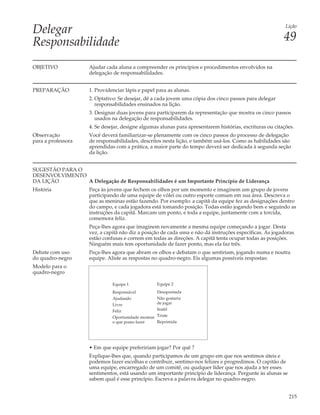 Delegar                                                                                                   Lição


Responsabilidade                                                                                         49

OBJETIVO            Ajudar cada aluna a compreender os princípios e procedimentos envolvidos na
                    delegação de responsabilidades.


PREPARAÇÃO          1. Providenciar lápis e papel para as alunas.
                    2. Optativo: Se desejar, dê a cada jovem uma cópia dos cinco passos para delegar
                       responsabilidades ensinados na lição.
                    3. Designar duas jovens para participarem da representação que mostra os cinco passos
                       usados na delegação de responsabilidades.
                    4. Se desejar, designe algumas alunas para apresentarem histórias, escrituras ou citações.
Observação          Você deverá familiarizar-se plenamente com os cinco passos do processo de delegação
para a professora   de responsabilidades, descritos nesta lição, e também usá-los. Como as habilidades são
                    aprendidas com a prática, a maior parte do tempo deverá ser dedicada à segunda seção
                    da lição.


SUGESTÃO PARA O
DESENVOLVIMENTO
DA LIÇÃO        A Delegação de Responsabilidades é um Importante Princípio de Liderança
História            Peça às jovens que fechem os olhos por um momento e imaginem um grupo de jovens
                    participando de uma equipe de vôlei ou outro esporte comum em sua área. Descreva o
                    que as meninas estão fazendo. Por exemplo: a capitã da equipe fez as designações dentro
                    do campo, e cada jogadora está tomando posição. Todas estão jogando bem e seguindo as
                    instruções da capitã. Marcam um ponto, e toda a equipe, juntamente com a torcida,
                    comemora feliz.
                    Peça-lhes agora que imaginem novamente a mesma equipe começando a jogar. Desta
                    vez, a capitã não diz a posição de cada uma e não dá instruções específicas. As jogadoras
                    estão confusas e correm em todas as direções. A capitã tenta ocupar todas as posições.
                    Ninguém mais tem oportunidade de fazer ponto, mas ela faz três.
Debate com uso      Peça-lhes agora que abram os olhos e debatam o que sentiriam, jogando numa e noutra
do quadro-negro     equipe. Aliste as respostas no quadro-negro. Eis algumas possíveis respostas:
Modelo para o
quadro-negro

                              Equipe 1               Equipe 2
                              Responsável            Desapontada
                              Ajudando               Não gostaria
                              Livre                  de jogar
                              Feliz                  Inútil
                              Oportunidade mostrar   Triste
                              o que posso fazer      Reprimida




                    • Em que equipe prefeririam jogar? Por quê ?
                    Explique-lhes que, quando participamos de um grupo em que nos sentimos úteis e
                    podemos fazer escolhas e contribuir, sentimo-nos felizes e progredimos. O capitão de
                    uma equipe, encarregado de um comitê, ou qualquer líder que nos ajuda a ter esses
                    sentimentos, está usando um importante princípio de liderança. Pergunte às alunas se
                    sabem qual é esse princípio. Escreva a palavra delegar no quadro-negro.


                                                                                                           215
 