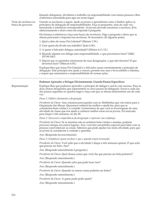 Quando delegamos, dividimos o trabalho ou responsabilidade com outras pessoas e lhes
                        conferimos autoridade para agir em nosso lugar.
Teste de escritura ou   Usando as escrituras a seguir, ajude as jovens a aprenderem como o Senhor aplica os
busca de gravuras       princípios de delegação de responsabilidades. Faça as perguntas, uma de cada vez,
                        fornecendo a referência correspondente. As jovens deverão encontrar a escritura, lê-la
                        silenciosamente e dizer como ela responde à pergunta.
                        Ou forneça a referência e faça uma busca de escrituras. Diga a pergunta e deixe que as
                        alunas procurem a resposta nas escrituras. Se necessário, dê algumas pistas.
                        1. Qual a obra de nosso Pai Celestial? (Moisés 1:39.)
                        2. Com quem ele divide seu trabalho? (João 6:38.)
                        3. A quem o Salvador delegou autoridade? (Efésios 4:11-12.)
                        4. Quando alguém nos delega uma responsabilidade, o que precisamos fazer? (D&C
                           107:99-100.)
                        5. Depois que os apóstolos retornaram de suas designações, o que eles fizeram? O que
                           devemos fazer? (Marcos 6:30.)
                        Explique-lhes que nosso Pai Celestial e o Salvador usam constantemente o princípio da
                        delegação. Este princípio nos ajuda a crescer, permite-nos usar o livre-arbítrio e talentos,
                        e requer que assumamos a responsabilidade de nossas ações.


                        Podemos Aprender a Delegar Eficientemente, Usando Passos Específicos
Representação           Explique-lhes que podemos aprender o princípio de delegar e usá-lo com sucesso. Peça às
                        duas alunas designadas que representem os cinco passos da delegação. Escreva cada um
                        dos passos seguintes no quadro-negro e faça com que as alunas demonstrem um de cada
                        vez.
                        Passo 1: Definir claramente a designação
                        Presidente da Classe: Ana, estamos preocupadas com as Abelhinhas que vão entrar para a
                        Organiação das Moças. Queremos conhecê-las melhor e ajudá-las, para que se
                        considerem bem-vindas e à vontade. Gostaríamos de que você se encarregasse de uma
                        atividade de classe que nos ajude a conhecer melhor essas novas jovens. Foi marcada
                        para daqui a três semanas, no dia 28.
                        Passo 2: Descrever a importância da designação e expressar sua confiança.
                        Presidente da Classe: Se as meninas não se sentirem bem-vindas e amadas, poderão
                        procurar amigas em outros lugares. Ana, você tem um jeitinho especial para lidar com as
                        pessoas e providenciar as coisas. Sabemos que pode ajudar-nos nesta atividade, para que
                        as jovens se considerem à vontade e queridas.
                        Ana: (Responde favoravelmente)
                        Passo 3: Estabelecer quem vai fazer o que e quando estará terminado.
                        Presidente da Classe: Você sabe que a atividade é daqui a três semanas apenas. O que acha
                        que precisa ser feito, Ana?
                        Ana: (Responde naturalmente à pergunta.)
                        Presidente da Classe: Qual dessas coisas que você cha que precisa ser feita primeiro?
                        Ana: (Responde naturalmente.)
                        Presidente da Classe: Quando acha que pode fazer isso?
                        Ana: (Responde naturalmente.)
                        Presidente da Classe: Quando as outras coisas poderão ser feitas?
                        Ana: (Responde naturalmente.)
                        Presidente da Classe: A quem pode pedir ajuda?
                        Ana: (Responde naturalmente.)



216
 