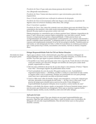 Lição 49

                      Presidente da Classe: O que cada uma dessas pessoas deverá fazer?
                      Ana: (Responde naturalmente.)
                      Presidente da Classe: Vamos nós duas escrever o que conversamos, para não nos
                      esquecermos.
                      Passo 4: Decidir quando fará uma verificação do andamento da designação.
                      Presidente da Classe: Conversaremos sobre isto daqui a uma semana e, se precisar de
                      alguma coisa ou se houver mudança antes disso, fale comigo.
                      Passo 5: Incentivar e agradecer.
                      Presidente da Classe: Ana, estou tão contente com seus planos para essa atividade! Ouvi os
                      comentários das meninas e elas estão muito entusiasmadas. Obrigada por seu trabalho.
                      Quando lhe peço ajuda sei que posso contar com você.
                      Debata perguntas ou comentários que as alunas queiram fazer. Saliente a importância do
                      passo 3, que é deixar que a pessoa sugira exatamente o que será feito e quando. Assim,
                      assume o compromisso de aceitar a responsabilidade. A líder precisa fazer um
                      acompanhamento do trabalho, perguntando continuamente o que a pessoa está fazendo e
                      quando o trabalho estará terminado. A delegação pode às vezes ser usada erradamente, se
                      a pessoa está simplesmente tentando livrar-se de seu próprio trabalho. Também pode ser
                      mal usada, se uma designação for feita e a líder tiver paciência ou confiança para deixar
                      que a outra pessoa faça a tarefa, executando-a ela mesma. Advirta as alunas a respeito
                      disso.


                      Delegar Responsabilidade Pode Ser Útil em Muitas Situações
Atividade de classe   Agora que as alunas viram a demonstração, peça-lhes que treinem a delegação de
em grupos pares       responsabilidade umas com as outras, usando as seguintes situações, ou outras de sua
                      escolha. Peça-lhes que sigam os passos alistados no quadro-negro.
                      1. Foi pedido à sua classe que leia para uma viúva cega da ala. Vocês devem ir vê-la duas
                         vezes por semana, por uma hora. Designe um membro da classe para cuidar deste
                         projeto, organizando as visitas.
                      2. Haverá uma conferência de jovens de sua área daqui a seis semanas. O tema é “Quero
                         Voar Alto”. Encarregue alguém da publicidade desse evento.
                      3. Você é presidente do coro da escola. Há quatro seções no coro. A presidente é
                         responsável pela música — distribuir, recolher e verificar se está sendo levada a todos
                         os lugares onde o coro se apresenta. Designe um participante do coro para planejar
                         como fazer isso e apresentar sua idéia no próximo ensaio.
                      4. Você é a filha mais velha da família. Surgiu uma emergência, e seus pais viajaram por
                         três dias, deixando-a encarregada de três irmãs —- de oito, nove e doze anos. Você
                         precisa de tempo para estudar para as provas da escola. Como delegaria a
                         responsabilidade de preparar refeições, lavar os pratos e outras tarefas da casa?
Debate                Observe a atividade das alunas e ajude, se necessário. Se houver bastante tempo, peça a
                      um dos pares que demonstre sua designação. Deixe que as meninas sugiram outras
                      situações (Igreja, família, escola, trabalho), onde seria útil saber delegar.


                      Aplicação da Lição
                      Dê às jovens lápis e papel. Peça que alistem em seu papel responsabilidades que
                      possuem. Diga-lhes que analisem essas listas e vejam se podem usar os princípios da
                      delegação em uma das responsabilidades. Elas deverão tentar usar os cinco passos
                      durante a semana.




                                                                                                               217
 