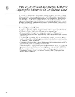 Lição
          Para a Conselheira das Moças: Elaborar
50      Lições pelos Discursos da Conferência Geral
         As palavras dos profetas vivos são excelentes recursos para lições adicionais. Selecione
         discursos da última conferência publicados em A Liahona. Preparando e apresentando
         estas lições, terá a oportunidade de ser guiada pelo Espírito para suprir as necessidades
         específicas das alunas da classe. As moças devem ser informadas com antecedência a
         respeito dos discursos que serão abordados, para que estejam preparadas para o debate.
         No desenvolvimento das lições, use os ensinamentos das Autoridades Gerais, discursos
         da conferência e as escrituras.


         Preparação e Apresentação da Lição
         Ao preparar e apresentar as lições, siga procedimento idêntico ao das lições do manual.
         Além disso, os passos a seguir poderão ser proveitosos na preparação:
         1. Decida, em espírito de oração, que princípio do evangelho ou idéia principal é
            ensinado no discurso escolhido. Elabore duas ou três idéias secundárias que apóiem a
            idéia principal.
         2. Decida o objetivo que deseja alcançar com a lição. Por exemplo, queremos ajudar as
            alunas a compreenderem um princípio, aumentarem a fé, desenvolverem certa atitude,
            ou motivá-las a mudar de conduta?
         3. Organize os materiais da lição. Localize referências de escrituras adicionais. Solicite ao
            bibliotecário da capela auxílios didáticos apropriados.
         4. Formule perguntas a respeito de trechos escolhidos e escrituras citadas no discurso. O
            que querem dizer estas citações e escrituras? Aplique-as às jovens (veja 1 Néfi 19:23).
         5. Escolha métodos didáticos que envolvam as jovens e designe algumas alunas a
            participarem. Consulte Ensino – Não há Maior Chamado, (33043 059) a respeito dos
            diversos métodos didáticos.




218
 