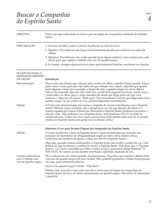 Buscar a Companhia                                                                                          Lição


do Espírito Santo                                                                                             4

OBJETIVO              Fazer com que cada aluna se esforce por ser digna da companhia constante do Espírito
                      Santo.


PREPARAÇÃO            1. Gravura de Néfi, Lamã e Lemuel, localizada no final do livro.
                      2. Optativo: Providenciar um lenço suficientemente grande para amarrar ao redor da
                         cabeça.
                      3. Optativo: Providenciar um cartão grande (com algum enfeite) e uma caneta para cada
                         aluna, para que copiem o debate com uso do quadro-negro.
                      4. Se desejar, designe algumas jovens para apresentarem histórias, escrituras ou citações.


SUGESTÃO PARA O
DESENVOLVIMENTO
DA LIÇÃO        Introdução
Demonstração          Peça a uma das alunas que coloque uma venda nos olhos, usando o lenço grande. Faça-a
                      girar várias vezes, para que não saiba em que direção está. Agora, diga-lhe que aponte
                      para algumas coisas (por exemplo, a frente da sala, o quadro-negro ou outro objeto).
                      Talvez ela responda que não sabe onde fica, ou dê uma resposta incorreta. Ainda com a
                      venda sobre os olhos, peça a outro membro da classe que fique perto do que você
                      nomeou, e diga em voz suave: “Está aqui”. Peça novamente à jovem que diga onde está o
                      quadro-negro. Se ela confiar na voz, poderá responder corretamente.
Debate                • O que esta demonstração nos ensina a respeito de nossas experiências com o Espírito
                      Santo? (Muitas vezes, sozinhas, não conseguimos ver em que direção devemos ir, e
                      somos cegadas por outras influências. Buscando o Espírito Santo, podemos encontrar a
                      direção certa. Não podemos ver o Espírito Santo, mas podemos ouvi-lo ou senti-lo
                      orientando-nos. Como sua voz é suave, precisamos estar atentas para ouvi-la. E sempre
                      confiar no Espírito Santo para guiar-nos na direção certa.)


                      Podemos Viver para Sermos Dignas da Companhia do Espírito Santo
Debate                • Como receberam o dom do Espírito Santo? (Após ser batizada por imersão, um
                      portador do Sacerdócio de Melquisedeque impôs as mãos sobre minha cabeça,
                      confirmou-me membro da Igreja, e disse-me: Recebe o Espírito Santo.)
                      Diga que, quando somos confirmados, o Espírito Santo não recebe a ordem de vir a nós.
                      Somos nós que recebemos a ordem de receber o Espírito Santo. Néfi disse que o “Espírito
                      Santo (...) é o dom concedido por Deus a todos os que o procuram diligentemente” (1
                      Néfi 10:17). Se vamos ou não receber orientação espiritual, depende de nós.
Cartões individuais   Dê a cada jovem um cartão grande, de papel grosso. Peça-lhes que copiem o debate feito
para o debate com     com uso do quadro-negro em seus cartões. Elas poderão pendurar o cartão numa parede,
uso do quadro-negro   em casa, para referências futuras.
                      Escreva no quadro-negro o título: “Dignidade”.
                      Debata com as jovens o que cada uma deve fazer para ser digna da companhia do
                      Espírito Santo. Escreva as idéias apresentadas no quadro-negro. Não deixe de mencionar
                      o seguinte:




                                                                                                               13
 