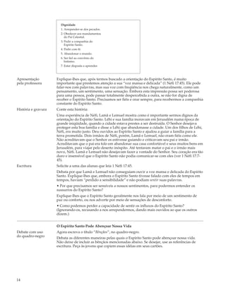 Dignidade
                       1. Arrepender-se dos pecados.
                       2. Obedecer aos mandamentos
                          do Pai Celestial.
                       3. Pedir a companhia do
                          Espírito Santo.
                       4. Pedir com fé.
                       5. Abandonar o mundo.
                       6. Ser fiel ao convênio do
                          batismo.
                       7. Estar disposta a aprender.



Apresentação         Explique-lhes que, após termos buscado a orientação do Espírito Santo, é muito
pela professora      importante que prestemos atenção a sua “voz mansa e delicada” (1 Néfi 17:45). Ele pode
                     falar-nos com palavras, mas sua voz com freqüência nos chega naturalmente, como um
                     pensamento, um sentimento, uma sensação. Embora esta impressão possa ser poderosa
                     para uma pessoa, pode passar totalmente despercebida a outra, se não for digna de
                     receber o Espírito Santo. Precisamos ser fiéis e orar sempre, para recebermos a companhia
                     constante do Espírito Santo.
História e gravura   Conte esta história:
                     Uma experiência de Néfi, Lamã e Lemuel mostra como é importante sermos dignos da
                     orientação do Espírito Santo. Léhi e sua família moravam em Jerusalém numa época de
                     grande iniqüidade, quando a cidade estava prestes a ser destruída. O Senhor desejava
                     proteger esta boa família e disse a Léhi que abandonasse a cidade. Um dos filhos de Léhi,
                     Néfi, era muito justo. Deu ouvidos ao Espírito Santo e ajudou a guiar a família para a
                     terra prometida. Dois irmãos de Néfi, porém, Lamã e Lemuel, não eram fiéis como ele.
                     Não acreditavam que o Senhor os estivesse guiando e criticavam seu pai e irmão.
                     Acreditavam que o pai era tolo em abandonar sua casa confortável e seus muitos bens em
                     Jerusalém, para viajar pelo deserto inóspito. Até tentaram matar o pai e o irmão mais
                     novo, Néfi. Lamã e Lemuel não desejavam fazer a vontade do Senhor. Seu coração era tão
                     duro e insensível que o Espírito Santo não podia comunicar-se com eles (ver 1 Néfi 17:7-
                     45).
Escritura            Solicite a uma das alunas que leia 1 Néfi 17:45.
                     Debata por que Lamã e Lemuel não conseguiam ouvir a voz mansa e delicada do Espírito
                     Santo. Explique-lhes que, embora o Espírito Santo tivesse falado com eles de tempos em
                     tempos, haviam “perdido a sensibilidade” e não podiam sentir suas palavras.
                     • Por que precisamos ser sensíveis a nossos sentimentos, para podermos entender os
                     sussurros do Espírito Santo?
                     Explique-lhes que o Espírito Santo geralmente nos fala por meio de um sentimento de
                     paz ou conforto, ou nos adverte por meio de sensações de desconforto.
                     • Como podemos perder a capacidade de sentir os influxos do Espírito Santo?
                     (Ignorando-os, recusando a nos arrependermos, dando mais ouvidos ao que os outros
                     dizem.)


                     O Espírito Santo Pode Abençoar Nossa Vida
Debate com uso       Agora escreva o título “Bênçãos”, no quadro-negro.
do quadro-negro      Debata as diferentes maneiras pelas quais o Espírito Santo pode abençoar nossa vida.
                     Não deixe de incluir as bênçãos mencionadas abaixo. Se desejar, use as referências de
                     escritura. Peça às jovens que copiem essas idéias em seus cartões.




14
 