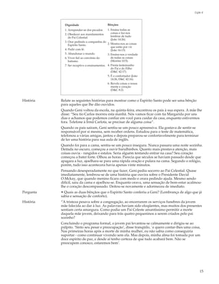 Lição 4



             Dignidade                          Bênçãos
             1. Arrepender-se dos pecados       1. Ensina todas as
             2. Obedecer aos mandamentos           coisas e faz-nos
                do Pai Celestial.                  lembrar de tudo
                                                   (João 14:26).
             3. Orar pedindo a companhia do
                Espírito Santo.                 2. Mostra-nos as coisas
                                                   que estão por vir
             4. Pedir com fé.                      (João 16:13)
             5. Abandonar o mundo.              3. Ensina-nos a verdade
             6. Viver fiel ao convênio do          de todas as coisas
                batismo.                           (Morôni 10:5).
             7. Ser receptivo a ensinamentos.   4. Presta testemunho
                                                   do Pai e do Filho
                                                   (D&C 42:17).
                                                5. É o confortador (João
                                                   14:26; D&C 42:16).
                                                6. Revela coisas a nossa
                                                   mente e coração
                                                   (D&C 8:2).


História   Relate as seguintes histórias para mostrar como o Espírito Santo pode ser uma bênção
           para aqueles que lhe dão ouvidos.
           Quando Geni voltou da escola, na quinta-feira, encontrou os pais à sua espera. A mãe lhe
           disse: “Seu tio Carlos morreu esta manhã. Nós vamos ficar com tia Margarida por uns
           dias e achamos que podemos confiar em você para cuidar da casa, enquanto estivermos
           fora. Telefone à Irmã Carlota, se precisar de alguma coisa”.
           Quando os pais saíram, Geni sentiu-se um pouco apreensiva. Ela gostava de sentir-se
           responsável por si mesma, sem receber ordens. Estudou para o teste de matemática,
           telefonou a várias amigas, jantou e depois preparou-se confortavelmente para terminar
           de ler uma história para sua aula de inglês.
           Quando foi para a cama, sentiu-se um pouco insegura. Nunca passara uma noite sozinha.
           Deitada no escuro, começou a ouvir barulhinhos. Quanto mais prestava atenção, mais
           coisas ouvia - rangidos e estalos. Seria alguém tentando entrar na casa? Seu coração
           começou a bater forte. Olhou as horas. Parecia que séculos se haviam passado desde que
           apagara a luz, ajoelhara-se para uma rápida oração e pulara na cama. Segundo o relógio,
           porém, tudo isso acontecera havia apenas vinte minutos.
           Pensando desesperadamente no que fazer, Geni pediu socorro ao Pai Celestial. Quase
           imediatamente, lembrou-se de uma história que ouvira sobre o Presidente David
           O.Mckay, que quando menino ficara com medo e orara pedindo ajuda. Mesmo sendo
           difícil, saiu da cama e ajoelhou-se. Enquanto orava, uma sensação de bem-estar acalmou-
           lhe o coração descompassado. Deitou-se novamente e adormeceu de imediato.
Pergunta   • Quais as duas bênçãos que o Espírito Santo conferiu a Geni? (Lembrança de algo que já
           sabia e sensação de conforto).
História   “A tristeza pesava sobre a congregação, ao encerrarem os serviços funebres da jovem
           mãe falecida ao dar à luz. As palavras haviam sido eloqüentes, mas muitos dos presentes
           sentiam certa amargura. Como podia um Pai Celeste amantíssimo permitir a morte
           daquela mãe jovem, deixando para trás quatro pequeninos a serem criados pelo pai
           sozinho?
           Concluindo o programa formal, o jovem pai levantou-se calmamente e dirigiu-se ao
           púlpito. ‘Sinto seu pesar e preocupação’, disse tranqüilo, `e quero contar-lhes uma coisa,
           Nas primeiras horas após a morte de minha mulher, eu não sabia como conseguiria
           suportar - como continuar vivendo sem ela. Mas depois, minha alma foi tomada por um
           doce espírito de paz, e desde aí tenho certeza de que tudo acabará bem. Não se
           preocupem conosco, estaremos bem’.




                                                                                                     15
 