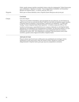 Então, aquele mesmo espírito consolador tomou conta da congregação. Todos foram para
           casa confortados.” (Spencer J. Condie, “Teu Companheiro Constante: As Prometidas
           Bênçãos do Espírito Santo”, A Liahona, abril de 1981, p.6.)
Pergunta   Deixe que as alunas debatam como o Espírito Santo abençoou este jovem pai.


           Conclusão
Citação    Leia esta citação:
           “Seja um ato protetor instantâneo, uma percepção de suas palavras, ou uma leitura na
           qual se ouve a sua voz, provém de Deus. Tudo isso são dons do Espírito a quem recebeu
           o Espírito Santo no batismo e está decidido a desfrutar sua influência.” (S. Dilworth
           Young, “Como o Espírito Santo Pode Ajudá-los”. A Liahona, março de 1972, p. 33.)
           Lembre às alunas que a capacidade de ouvir a mansa e delicada voz do Espírito Santo
           depende de sua obediência aos mandamentos do Senhor. Se estiverem atentas à voz do
           Espírito Santo, suas inspirações poderão ser a mais importante fonte de consolo e
           orientação de nossa vida - um companheiro constante. Não precisamos nunca estar
           sozinhos, quando somos dignas de receber o Espírito Santo.


           Aplicação da Lição
           Peças às alunas que levem seus cartões para casa, pendurem-nos em lugar visível,
           meditando no que está escrito, antes de orarem à noite. Desafie-as a buscarem
           diligentemente o Espírito Santo, para que seja seu companheiro constante.




16
 
