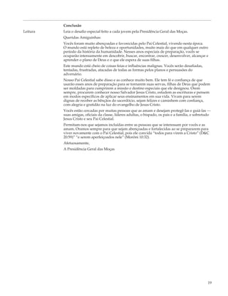 Conclusão
Leitura   Leia o desafio especial feito a cada jovem pela Presidência Geral das Moças.
          Queridas Amiguinhas:
          Vocês foram muito abençoadas e favorecidas pelo Pai Celestial, vivendo nesta época.
          O mundo está repleto de beleza e oportunidades, muito mais do que em qualquer outro
          período da história da humanidade. Nesses anos especiais de preparação, vocês se
          ocuparão intensamente em descobrir, buscar, encontrar, crescer, desenvolver, alcançar e
          aprender o plano de Deus e o que ele espera de suas filhas.
          Este mundo está cheio de coisas feias e influências malignas. Vocês serão desafiadas,
          tentadas, frustradas, atacadas de todas as formas pelos planos e persuasões do
          adversário.
          Nosso Pai Celestial sabe disso e as conhece muito bem. Ele tem fé e confiança de que
          usarão esses anos de preparação para se tornarem suas servas, filhas de Deus que podem
          ser moldadas para cumprirem a missão e destino especiais que ele designou. Orem
          sempre, procurem conhecer nosso Salvador Jesus Cristo, estudem as escrituras e pensem
          em modos específicos de aplicar seus ensinamentos em sua vida. Vivam para serem
          dignas de receber as bênçãos do sacerdócio, sejam felizes e caminhem com confiança,
          com alegria e gratidão na luz do evangelho de Jesus Cristo.
          Vocês estão cercadas por muitas pessoas que as amam e desejam protegê-las e guiá-las —
          suas amigas, oficiais da classe, líderes adultas, o bispado, os pais e a família, e sobretudo
          Jesus Cristo e seu Pai Celestial.
          Permitam-nos que sejamos incluídas entre as pessoas que se interessam por vocês e as
          amam. Oramos sempre para que sejam abençoadas e fortalecidas ao se prepararem para
          viver novamente com o Pai Celestial, pois ele convida “todos para virem a Cristo” (D&C
          20:59)” “e serem aperfeiçoados nele” (Morôni 10:32).
          Afetuosamente,
          A Presidência Geral das Moças




                                                                                                     19
 