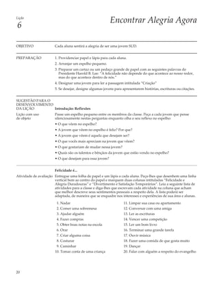Lição
                                                          Encontrar Alegria Agora
6

OBJETIVO               Cada aluna sentirá a alegria de ser uma jovem SUD.


PREPARAÇÃO             1. Providenciar papel e lápis para cada aluna.
                       2. Arranjar um espelho pequeno.
                       3. Preparar um cartaz ou um pedaço grande de papel com as seguintes palavras do
                          Presidente Harold B. Lee: “A felicidade não depende do que acontece ao nosso redor,
                          mas do que acontece dentro de nós.”
                       4. Designar uma jovem para ler a passagem intitulada “Criação”
                       5. Se desejar, designe algumas jovens para apresentarem histórias, escrituras ou citações.


SUGESTÃO PARA O
DESENVOLVIMENTO
DA LIÇÃO        Introdução: Reflexões
Lição com uso          Passe um espelho pequeno entre os membros da classe. Peça a cada jovem que pense
de objeto              silenciosamente nestas perguntas enquanto olha o seu reflexo no espelho:
                       • O que vêem no espelho?
                       • A jovem que vêem no espelho é feliz? Por que?
                       • A jovem que vêem é aquela que desejam ser?
                       • O que vocês mais apreciam na jovem que vêem?
                       • O que gostariam de mudar nessa jovem?
                       • Quais são os talentos e bênçãos da jovem que estão vendo no espelho?
                       • O que desejam para essa jovem?


                       Felicidade é...
Atividade de avaliação Entregue uma folha de papel e um lápis a cada aluna. Peça-lhes que desenhem uma linha
                       vertical bem ao centro do papel e marquem duas colunas intituladas “Felicidade e
                       Alegria Duradouras” e “Divertimento e Satisfação Temporários”. Leia a seguinte lista de
                       atividades para a classe e diga-lhes que escrevam cada atividade na coluna que acham
                       que melhor descreve seus sentimentos pessoais a respeito dela. A lista poderá ser
                       adaptada, de maneira que se enquadre nos interesses e experiências de sua área e alunas.

                        1. Nadar                                   11. Limpar sua casa ou apartamento
                        2. Comer uma sobremesa                     12. Conversar com uma amiga
                        3. Ajudar alguém                           13. Ler as escrituras
                        4. Fazer compras                           14. Vencer uma competição
                        5. Obter boas notas na escola              15. Ler um bom livro
                        6. Orar                                    16. Terminar uma grande tarefa
                        7. Criar alguma coisa                      17. Ouvir música
                        8. Costurar                                18. Fazer uma comida de que gosta muito
                        9. Caminhar                                19. Dançar
                       10. Tomar conta de uma criança              20. Falar com alguém a respeito do evangelho




20
 