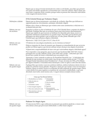 Depois que as moças tiverem terminado de avaliar as atividades, peça-lhes que pensem
                      em outras atividades agradáveis e acrescentem-nas a uma das colunas. Diga à classe que
                      suas listas e respostas serão variadas, porque todas as pessoas têm interesses individuais
                      e não reagem da mesma forma.


                      O Pai Celestial Deseja que Tenhamos Alegria
Definições e debate   Depois que as alunas terminarem a atividade de avaliação, diga-lhes que definam as
                      seguintes palavras: divertimento, satisfação, felicidade, alegria.
                      Debata com a classe as diferenças que existem entre esses sentimentos e relacione-os à
                      avaliação feita por elas.
Debata com uso        Pergunte às alunas se elas se lembram do que o Pai Celestial disse a respeito de alegria e
de escritura          felicidade. Explique-lhes que as escrituras usam esses dois termos alternadamente.
                      Depois que aquilo de que as jovens se lembram for discutido pela classe, escreva as
                      seguintes referências escriturísticas no quadro-negro. Peça-lhes que localizem essas
                      passagens nas obras-padrão e que as leiam em voz alta, juntas. Ressalte que o Pai
                      Celestial quer que tenhamos alegria e felicidade.
                      Referências: 2 Néfi 2:24-25; João 13:15,17; Alma 41:10.
Debate com uso        • Podemos ter essa alegria atualmente, ou só a teremos no futuro?
de escritura          Dirija as respostas da classe de maneira que cheguem ao entendimento de que as jovens
                      podem ser felizes agora e que devem esforçar-se por alcançar essa alegria no presente.
                      • Quem tem a responsabilidade de fazer com que vocês tenham alegria e felicidade agora?
                      Para responder a essa pergunta, peça às jovens que localizem D&C 58:27-28 e leiam a
                      passagem em voz alta. Saliente a frase “pois neles está o poder”, indicando que cada
                      jovem tem o poder de trazer a felicidade para sua própria vida.
Cartaz                Apresente o cartaz contendo as palavras do Presidente Harold B. Lee: “ A felicidade não
                      depende do que acontece ao nosso redor, mas do que acontece dentro de nós.” (“A Sure
                      Trumpet Sound: Quotations from President Lee”, Ensign, fevereiro de 1974, p.78.) Debata
                      por alguns instantes a veracidade dessa declaração e como se aplica a cada uma das alunas.
Debate com uso        Explique-lhes que muitas vezes nos sentimos infelizes, embora tenhamos dentro de nós o
de quadro-negro       poder de controlar nossas atitudes. Pergunte à classe por que muitas vezes nos tornamos
                      infelizes. Quais as razões? Escreva as respostas do lado esquerdo do quadro-negro. Deixe
                      o lado direito livre para registrar as maneiras de vencermos a infelicidade, o que será
                      abordado mais tarde, nesta mesma aula. A seguir damos exemplos dessas razões:


                                   Coisas que Nos Deixam Infelizes
                        1. Desobediência ao Senhor      7. Vida familiar
                                                           insatisfatória
                        2. Falta de metas ou
                           propósito                    8. Falta de amigos
                        3. Ansiedade e medo             9. Solidão

                        4. Auto-imagem negativa        10. Egoísmo
                                                       11. Relacionamento
                        5. Não estar realizando nada
                                                           insatisfatório com o Pai
                        6. Não amarmos e não nos           Celestial
                           sentirmos amadas




                      Podemos Ter Alegria Agora
Debate com uso        • Como jovens SUD, o que conhecem ou possuem que poderia ajudá-las a vencer cada
do quadro-negro       uma dessas coisas que provocam infelicidade e a obter maior alegria?




                                                                                                               21
 