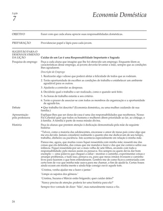 Lição
                                                                      Economia Doméstica
7

OBJETIVO              Fazer com que cada aluna aprecie suas responsabilidades domésticas.


PREPARAÇÃO            Providenciar papel e lápis para cada jovem.


SUGESTÃO PARA O
DESENVOLVIMENTO
DA LIÇÃO        Cuidar de um Lar é uma Responsabilidade Importante e Sagrada
Pesquisa de emprego   Peça a cada aluna que imagine que lhe foi oferecido um emprego. Enquanto lêem as
                      características desse emprego, as jovens deverão levantar a mão, sempre que as condições
                      lhes agradarem.
                      Descrição do Emprego
                      1. Realizarão algo valioso que poderá afetar a felicidade de todos que as rodeiam.
                      2. Terão oportunidade de escolher as condições de trabalho e estabelecer um ambiente
                         agradável para os outros.
                      3. Ajudarão a controlar as despesas.
                      4. Decidirão qual o trabalho a ser realizado, como e quando será feito.
                      5. As horas de trabalho estarão a seu critério.
                      6. Terão o prazer de associar-se com todos os membros da organização e a oportunidade
                         de agradá-los.
Debate                • Que trabalho foi descrito? (Economia doméstica, ou uma mulher cuidando de sua
                      família.)
Apresentação          Explique-lhes que ser dona-de-casa é uma das responsabilidades que recebemos. Nosso
pela professora       Pai Celestial quer que todos os homens e mulheres dêem prioridade ao lar, ao cônjuge, e
                      à família. A família é parte de nossa missão divina.
História              Peça às alunas que prestem atenção à dedicação demonstrada pela mãe da seguinte
                      história:
                      “Talvez, como a maioria das adolescentes, encarasse o amor de meus pais como algo que
                      me era devido. Jamais considerei realmente o quanto eles me dedicavam de seu tempo,
                      trabalho, dinheiro ou paciência. Isto acontecia especialmente em relação à minha mãe.
                      Parece-me, agora, que muitas vezes fiquei ressentida com minha mãe; ressenti-me das
                      coisas que ela defendia, das coisas que me mandava fazer e das que me contava sobre sua
                      infância. Fiquei ressentida por ser a mais velha de sete filhos, arcando com toda a
                      responsabilidade; pelo menos assim eu pensava. Era sempre eu quem devia dar bom
                      exemplo — uma palavra que cheguei a odiar - mostrar o caminho, experimentar coisas e
                      arranjar problemas, e tudo isso, pensava eu, para que meus irmãos tivessem o caminho
                      livre para fazerem o que bem entendessem. Lembro-me de como ficava contrariada com
                      certo tom de voz que minha mãe usava para me chamar, a fim de ajudá-la. Certas frases
                      ainda ecoam em minha mente e ainda hoje consigo ouvir aquele tom.
                      `Cristina, venha ajudar-me a fazer o jantar.’
                      `Limpe os sapatos dos gêmeos.’
                      `Cristina, Suzana e Márcio estão brigando; quer cuidar deles?’
                      `Nancy precisa de atenção; poderia ler uma história para ela?’
                      Sempre tive vontade de dizer `Não’, mas naturalmente nunca o fiz.




24
 