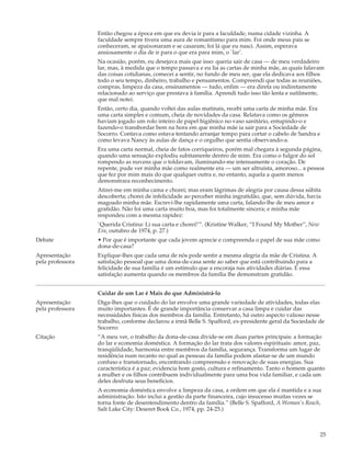 Então chegou a época em que eu devia ir para a faculdade, numa cidade vizinha. A
                  faculdade sempre tivera uma aura de romantismo para mim. Foi onde meus pais se
                  conheceram, se apaixonaram e se casaram; foi lá que eu nasci. Assim, esperava
                  ansiosamente o dia de ir para o que era para mim, o `lar’.
                  Na ocasião, porém, eu desejava mais que isso: queria sair de casa — de meu verdadeiro
                  lar, mas, à medida que o tempo passava e eu lia as cartas de minha mãe, as quais falavam
                  das coisas cotidianas, comecei a sentir, no fundo de meu ser, que ela dedicava aos filhos
                  todo o seu tempo, dinheiro, trabalho e pensamentos. Compreendi que todas as reuniões,
                  compras, limpeza da casa, ensinamentos — tudo, enfim — era direta ou indiretamente
                  relacionado ao serviço que prestava à família. Aprendi tudo isso tão lenta e sutilmente,
                  que mal notei.
                  Então, certo dia, quando voltei das aulas matinais, recebi uma carta de minha mãe. Era
                  uma carta simples e comum, cheia de novidades da casa. Relatava como os gêmeos
                  haviam jogado um rolo inteiro de papel higiênico no vaso sanitário, entupindo-o e
                  fazendo-o transbordar bem na hora em que minha mãe ia sair para a Sociedade de
                  Socorro. Contava como estava tentando arranjar tempo para cortar o cabelo de Sandra e
                  como levava Nancy às aulas de dança e o orgulho que sentia observando-a.
                  Era uma carta normal, cheia de fatos corriqueiros, porém mal chegara à segunda página,
                  quando uma sensação explodiu subitamente dentro de mim. Era como o fulgor do sol
                  rompendo as nuvens que o toldavam, iluminando-me intensamente o coração. De
                  repente, pude ver minha mãe como realmente era — um ser altruísta, amoroso... a pessoa
                  que fez por mim mais do que qualquer outra e, no entanto, aquela a quem menos
                  demonstrara reconhecimento.
                  Atirei-me em minha cama e chorei; mas eram lágrimas de alegria por causa dessa súbita
                  descoberta; chorei de infelicidade ao perceber minha ingratidão, que, sem dúvida, havia
                  magoado minha mãe. Escrevi-lhe rapidamente uma carta, falando-lhe de meu amor e
                  gratidão. Não foi uma carta muito boa, mas foi totalmente sincera; e minha mãe
                  respondeu com a mesma rapidez:
                  `Querida Cristina: Li sua carta e chorei!’”. (Kristine Walker, “I Found My Mother”, New
                  Era, outubro de 1974, p. 27.)
Debate            • Por que é importante que cada jovem aprecie e compreenda o papel de sua mãe como
                  dona-de-casa?
Apresentação      Explique-lhes que cada uma de nós pode sentir a mesma alegria da mãe de Cristina. A
pela professora   satisfação pessoal que uma dona-de-casa sente ao saber que está contribuindo para a
                  felicidade de sua família é um estímulo que a encoraja nas atividades diárias. E essa
                  satisfação aumenta quando os membros da família lhe demonstram gratidão.


                  Cuidar de um Lar é Mais do que Administrá-lo
Apresentação      Diga-lhes que o cuidado do lar envolve uma grande variedade de atividades, todas elas
pela professora   muito importantes. É de grande importância conservar a casa limpa e cuidar das
                  necessidades físicas dos membros da família. Entretanto, há outro aspecto valioso nesse
                  trabalho, conforme declarou a irmã Belle S. Spafford, ex-presidente geral da Sociedade de
                  Socorro:
Citação           “A meu ver, o trabalho da dona-de-casa divide-se em duas partes principais: a formação
                  do lar e economia doméstica. A formação do lar trata dos valores espirituais: amor, paz,
                  tranqüilidade, harmonia entre membros da família, segurança. Transforma um lugar de
                  residência num recanto no qual as pessoas da família podem afastar-se de um mundo
                  confuso e transtornado, encontrando compreensão e renovação de suas energias. Sua
                  característica é a paz; evidencia bom gosto, cultura e refinamento. Tanto o homem quanto
                  a mulher e os filhos contribuem individualmente para uma boa vida familiar, e cada um
                  deles desfruta seus benefícios.
                  A economia doméstica envolve a limpeza da casa, a ordem em que ela é mantida e a sua
                  administração. Isto inclui a gestão da parte financeira, cujo insucesso muitas vezes se
                  torna fonte de desentendimento dentro da família.” (Belle S. Spafford, A Woman’s Reach,
                  Salt Lake City: Deseret Book Co., 1974, pp. 24-25.)



                                                                                                            25
 