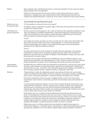 Debate            Qual a ligação entre administração do lar e economia doméstica? Como cada um destes
                  aspectos pode trazer recompensas?
                  Solicite às alunas que descrevam um lar onde se estão desenvolvendo os valores
                  espirituais e expliquem por que conhecimentos sobre administração financeira ou
                  culinária são importantes para a criação de um lar onde o Espírito de Deus possa habitar.


                  A Jovem Pode Ser uma Dona-de-Casa Já
Debate com uso    • Como podem ser donas-de-casa no lar agora?
do quadro-negro   Se desejar, aliste as respostas no quadro-negro. Não deixe de mencionar na lista as idéias
                  contidas nas citações acima.
Atividade com     Divida as jovens em dois grupos e dê a cada um deles um dos seguintes problemas. Peça
grupos pequenos   -lhes que debatam o problema apresentado, preparando algumas instruções precisas
                  sobre como resolvê-lo e como realizar a tarefa necessária. Diga-lhes que mencionem
                  fontes de ajuda. Providencie papel e lápis para as anotações.
                  Tarefa 1
                  Você chega da escola e encontra sua mãe com forte dor de cabeça. Seu irmãozinho está
                  chorando, seus dois irmãos mais novos estão brigando e a casa está desarrumada.
                  Seu pai chegará logo para o jantar. O que poderia fazer para criar uma atmosfera
                  espiritual no lar? Que providências tomaria?
                  Tarefa 2
                  Sua mãe estará fora até a hora do jantar e ela pediu-lhe que planejasse uma refeição
                  equilibrada e nutritiva para sua família de quatro pessoas. Diga como escolheria e
                  prepararia cada item do seu cardápio. Explique como planejaria o tempo, para que tudo
                  ficasse pronto ao mesmo tempo.
                  Conceda às jovens alguns minutos para trabalharem com os problemas; depois, cada
                  grupo deverá apresentar suas instruções para a classe. Todas as alunas deverão contribuir
                  na apresentação de seu grupo. Dê as informações adicionais que forem necessárias.
Apresentação      Explique-lhes que, embora ainda não administre seu próprio lar, cada jovem é uma dona-
pela professora   de-casa e pode cumprir um importante papel, ajudando na manutenção e melhoria da
                  atmosfera de sua casa. A maneira como o faz pode proporcionar alegria a sua família. Se
                  houver tempo, poderá relatar a seguinte história, contada por certa mãe:
História          “Quando Karen voltou do colégio para passar uma semana de férias em casa, fizemos
                  muitas atividades divertidas juntas. Fomos às compras, conversamos, fizemos confidências
                  uma à outra, costuramos, passeamos e realizamos muitas atividades com a família.
                  Os afazeres domésticos foram um pouco negligenciados, em favor de coisas mais
                  importantes. Nem tiramos o pó da sala, que ficou em desordem, cheia de materiais de
                  costura.
                  A semana passou depressa demais e às cinco horas daquela tarde de quarta-feira, seus
                  amigos deviam ir buscá-la, a fim de voltarem para a escola. Eu tinha um compromisso
                  marcado para as três horas, por isso lhe dei um beijo de despedida e parti satisfeita,
                  sabendo que ela estaria lá para receber seus irmãos menores quando voltassem da escola
                  e que cuidaria deles até que o pai voltasse do trabalho.
                  Logo depois que saí, os amigos de Karen telefonaram dizendo que demorariam um
                  pouco e não poderiam ir buscá-la antes das nove horas. Como já estava com as malas
                  prontas, isso lhe deu mais quatro horas para ficar em casa. Sentou-se ao piano com Sérgio
                  e ajudou-o a estudar seus exercícios; conversou com Rogério enquanto o ajudava a
                  encapar alguns cadernos; arrumou a mesa e preparou o jantar para quando o pai
                  chegasse do trabalho; e, pedindo ajuda aos irmãos, arrumou a cozinha.
                  Depois que o pai e os irmãos saíram para uma reunião na igreja, Karen pegou os
                  materiais de limpeza e o aspirador de pó e transformou a sala desarrumada numa sala da
                  qual poderia orgulhar-se. E como sobrava algum tempo, limpou também o banheiro.




26
 