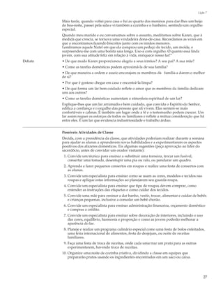 Lição 7

         Mais tarde, quando voltei para casa e fui ao quarto dos meninos para dar-lhes um beijo
         de boa-noite, passei pela sala e vi também a cozinha e o banheiro, sentindo um orgulho
         especial.
         Quando meu marido e eu conversamos sobre o assunto, meditamos sobre Karen, que à
         medida que crescia, se tornava uma verdadeira dona-de-casa. Recordamos as vezes em
         que a encontramos fazendo biscoitos junto com os irmãos menores.
         Lembramos aquele Natal em que ela comprou um pedaço de tecido, um molde, e
         surpreendeu-me com uma bonita saia longa. Uso-a com orgulho. O quanto essa linda
         jovem, com sua atitude feliz em relação à vida, enriquece nosso lar!”
Debate   • De que modo Karen proporcionou alegria a seus irmãos? A seu pai? A sua mãe?
         • Como as tarefas domésticas podem aproximá-la de sua família?
         • De que maneira a ordem e asseio encorajam os membros da família a darem o melhor
         de si?
         • Por que é gostoso chegar em casa e encontrá-la limpa?
         • De que forma um lar bem cuidado reflete o amor que os membros da família dedicam
         uns aos outros?
         • Como as tarefas domésticas aumentam a atmosfera espiritual de um lar?
         Explique-lhes que um lar arrumado e bem cuidado, que convida o Espírito do Senhor,
         edifica a confiança e o orgulho das pessoas que ali vivem. Elas sentem-se mais
         confortáveis e calmas. É também um lugar onde a fé e o testemunho podem crescer. Um
         lar assim requer os esforços de todos os familiares e reflete a mútua consideração que há
         entre eles. É um lar que evidencia industriosidade e trabalho árduo.


         Possíveis Atividades de Classe
         Decida, com a presidência da classe, que atividades poderiam realizar durante a semana
         para ajudar as alunas a aprenderem novas habilidades e a experimentarem os aspectos
         positivos dos afazeres domésticos. Eis algumas sugestões (peça aprovação ao líder do
         sacerdócio, antes de convidar um orador visitante):
          1. Convide um técnico para ensinar a substituir uma torneira, trocar um fusível,
             consertar uma tomada, desentupir uma pia ou ralo, ou pendurar um quadro.
          2. Aprenda a fazer pequenos consertos em roupas e realize uma festa de consertos com
             as alunas.
          3. Convide um especialista para ensinar como se usam as cores, modelos e tecidos nas
             roupas e aplique estas informações ao planejarem seu guarda-roupa.
          4. Convide um especialista para ensinar que tipo de roupas devem comprar, como
             entender as instruções das etiquetas e como cuidar dos tecidos.
          5. Convide uma mãe para ensinar a dar banho, vestir, trocar, alimentar e cuidar de bebês
             e crianças pequenas, inclusive a consolar um bebê chorão.
          6. Convide um especialista para ensinar administração financeira, orçamento doméstico
             e compras a crédito.
          7. Convide um especialista para ensinar sobre decoração de interiores, incluindo o uso
             das cores, equilíbrio, harmonia e proporção e como as jovens poderão melhorar a
             aparência do lar.
          8. Planeje e realize um programa culinário especial como uma festa de bolos enfeitados,
             uma feira internacional de alimentos, festa do desjejum, ou noite de receitas
             familiares.
          9. Faça uma festa de troca de receitas, onde cada uma traz um prato para as outras
             experimentarem, havendo troca de receitas.
         10. Organize uma noite de cozinha criativa, dividindo a classe em equipes que
             prepararão pratos usando os ingredientes encontrados em um saco ou caixa.




                                                                                                   27
 