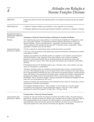 Lição
                                                           Atitudes em Relação a
8                                                         Nossas Funções Divinas
OBJETIVO              Cada jovem desenvolverá uma atitude positiva em relação às funções divinas da mulher
                      e mãe.


PREPARAÇÃO            1. Optativo: Preparar folhas para distribuir, como sugerido na Conclusão.
                      2. Designar algumas jovens para apresentarem histórias, escrituras ou citações, se desejar.


SUGESTÃO PARA O
DESENVOLVIMENTO
DA LIÇÃO        Aceitamos o Ponto de Vista do Senhor em Relação às Funções da Mulher
História              Um viajante passou por uma pedreira e viu três homens trabalhando. Perguntou a cada
                      um o que estava fazendo. As respostas revelaram atitudes diferentes em relação ao
                      mesmo trabalho. “Estou cortando pedras”, respondeu o primeiro. Disse o segundo:
                      “Estou ganhando três moedas de ouro por dia”. O terceiro sorriu e respondeu: “Estou
                      ajudando a construir uma casa de Deus”.
Apresentação pela     • Como a atitude de cada homem afeta o modo de encarar sua tarefa?
professora e debate   • Por que o terceiro homem seria aquele que mais provavelmente consideraria sua tarefa
                      interessante e válida?
                      Explique que podemos ter atitudes positivas e negativas com relação a nossas funções
                      divinas de mulher e mãe. Algumas vêem estas funções como sendo um trabalho
                      pejorativo, mas nossas funções são na verdade parte de uma promessa solene que
                      fizemos antes de vir para a terra. Elas são parte das bênçãos que recebemos como filhas
                      de Deus.
                      O Presidente Spencer W. Kimball explicou que “ fizemos votos, votos solenes, nos céus,
                      antes de virmos para a mortalidade.
                      “Fizemos convênios antes de aceitarmos nossa posição aqui na terra...Comprometemo-
                      nos com o Pai Celestial de que, se nos enviasse à terra e nos concedesse um corpo, dando-
                      nos as oportunidades inestimáveis que a vida terrena nos proporcionaria, conservaríamos
                      nossa vida limpa e nos casaríamos no templo santo, criando uma família e ensinando-lhe
                      princípios de retidão. Este foi um juramento solene, uma promessa solene.” (Spencer
                      W.Kimball, “Be Ye Therefore Perfect”, discurso proferido no Instituto de Religião de Salt
                      Lake City, em 10 de janeiro de 1975, p.2.)
                      • Quais as funções que prometemos ao Pai Celestial aceitar, antes de virmos para a terra?
                      (Casaríamos e teríamos uma família).
                      O Presidente Kimball advertiu: “Não cometais...o erro de desviar-vos para tarefas
                      secundárias em prejuízo de vossas designações eternas, como ter e criar os filhos
                      espirituais de nosso Pai Celestial” (Ensign, Nov. 1979, pp. 102-3).


                      Compreender o Valor das Nossas Funções
Apresentação pela     O ponto de vista do mundo em relação às funções da mulher é falso, em parte porque é
professora e debate   egocêntrico. Focaliza-se tanto nos direitos que a mulher tem de receber, que quase ignora
                      suas oportunidades de dar. O ponto de vista do Senhor é mais amplo. Focaliza as
                      oportunidades, tanto dos homens quanto das mulheres, de amar e servir. Este ponto de
                      vista pode ajudar-nos a não sermos envolvidas por egoísmo e infelicidade.




28
 