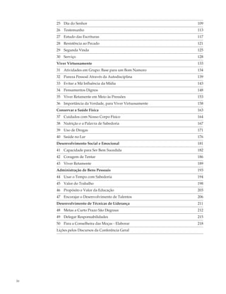 25 Dia do Senhor                                      109
     26 Testemunho                                         113
     27 Estudo das Escrituras                              117
     28 Resistência ao Pecado                              121
     29 Segunda Vinda                                      125
     30 Serviço                                            128
     Viver Virtuosamente                                   133
     31 Atividades em Grupo: Base para um Bom Namoro       134
     32 Pureza Pessoal Através da Autodisciplina           139
     33 Evitar a Má Influência da Mídia                    143
     34 Pensamentos Dignos                                 148
     35 Viver Retamente em Meio às Pressões                153
     36 Importância da Verdade, para Viver Virtuosamente   158
     Conservar a Saúde Física                              163
     37 Cuidados com Nosso Corpo Físico                    164
     38 Nutrição e a Palavra de Sabedoria                  167
     39 Uso de Drogas                                      171
     40 Saúde no Lar                                       176
     Desenvolvimento Social e Emocional                    181
     41 Capacidade para Ser Bem Sucedida                   182
     42 Coragem de Tentar                                  186
     43 Viver Retamente                                    189
     Administração de Bens Pessoais                        193
     44 Usar o Tempo com Sabedoria                         194
     45 Valor do Trabalho                                  198
     46 Propósito e Valor da Educação                      203
     47 Encorajar o Desenvolvimento de Talentos            206
     Desenvolvimento de Técnicas de Liderança              211
     48 Metas a Curto Prazo São Degraus                    212
     49 Delegar Responsabilidades                          215
     50 Para a Conselheira das Moças - Elaborar            218
     Lições pelos Discursos da Conferência Geral




iv
 