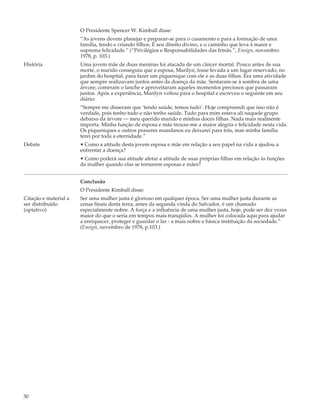 O Presidente Spencer W. Kimball disse:
                       “As jovens devem planejar e preparar-se para o casamento e para a formação de uma
                       família, tendo e criando filhos. É seu direito divino, e o caminho que leva à maior e
                       suprema felicidade.” (“Privilégios e Responsabilidades das Irmãs.”, Ensign, novembro
                       1978, p. 103.)
História               Uma jovem mãe de duas meninas foi atacada de um câncer mortal. Pouco antes de sua
                       morte, o marido conseguiu que a esposa, Marilyn, fosse levada a um lugar reservado, no
                       jardim do hospital, para fazer um piquenique com ele e as duas filhas. Era uma atividade
                       que sempre realizavam juntos antes da doença da mãe. Sentaram-se à sombra de uma
                       árvore, comeram o lanche e aproveitaram aqueles momentos preciosos que passaram
                       juntos. Após a experiência, Marilyn voltou para o hospital e escreveu o seguinte em seu
                       diário:
                       “Sempre me disseram que ‘tendo saúde, temos tudo’. Hoje compreendi que isso não é
                       verdade, pois tenho tudo e não tenho saúde. Tudo para mim estava ali naquele grupo
                       debaixo da árvore — meu querido marido e minhas doces filhas. Nada mais realmente
                       importa. Minha função de esposa e mãe trouxe-me a maior alegria e felicidade nesta vida.
                       Os piqueniques e outros prazeres mundanos eu deixarei para trás, mas minha família
                       terei por toda a eternidade.”
Debate                 • Como a atitude desta jovem esposa e mãe em relação a seu papel na vida a ajudou a
                       enfrentar a doença?
                       • Como poderá sua atitude afetar a atitude de suas próprias filhas em relação às funções
                       da mulher quando elas se tornarem esposas e mães?


                       Conclusão
                       O Presidente Kimball disse:
Citação e material a   Ser uma mulher justa é glorioso em qualquer época. Ser uma mulher justa durante as
ser distribuído        cenas finais desta terra, antes da segunda vinda do Salvador, é um chamado
(optativo)             especialmente nobre. A força e a influência de uma mulher justa, hoje, pode ser dez vezes
                       maior do que o seria em tempos mais tranqüilos. A mulher foi colocada aqui para ajudar
                       a enriquecer, proteger e guardar o lar - a mais nobre e básica instituição da sociedade.”
                       (Ensign, novembro de 1978, p.103.)




30
 