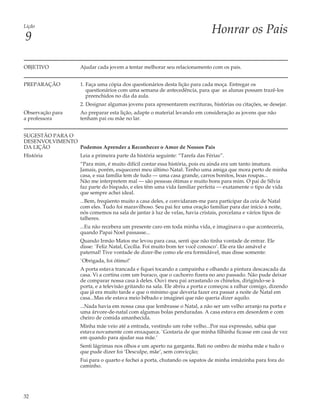 Lição
                                                                             Honrar os Pais
9

OBJETIVO           Ajudar cada jovem a tentar melhorar seu relacionamento com os pais.


PREPARAÇÃO         1. Faça uma cópia dos questionários desta lição para cada moça. Entregar os
                      questionários com uma semana de antecedência, para que as alunas possam trazê-los
                      preenchidos no dia da aula.
                   2. Designar algumas jovens para apresentarem escrituras, histórias ou citações, se desejar.
Observação para    Ao preparar esta lição, adapte o material levando em consideração as jovens que não
a professora       tenham pai ou mãe no lar.


SUGESTÃO PARA O
DESENVOLVIMENTO
DA LIÇÃO        Podemos Aprender a Reconhecer o Amor de Nossos Pais
História           Leia a primeira parte da história seguinte: “Tarefa das Férias”.
                   “Para mim, é muito difícil contar essa história, pois eu ainda era um tanto imatura.
                   Jamais, porém, esquecerei meu último Natal. Tenho uma amiga que mora perto de minha
                   casa, e sua família tem de tudo — uma casa grande, carros bonitos, boas roupas...
                   Não me interpretem mal — são pessoas ótimas e muito bons para mim. O pai de Sílvia
                   faz parte do bispado, e eles têm uma vida familiar perfeita — exatamente o tipo de vida
                   que sempre achei ideal.
                   ...Bem, freqüento muito a casa deles, e convidaram-me para participar da ceia de Natal
                   com eles. Tudo foi maravilhoso. Seu pai fez uma oração familiar para dar início à noite,
                   nós comemos na sala de jantar à luz de velas, havia cristais, porcelana e vários tipos de
                   talheres.
                   ...Eu não recebera um presente caro em toda minha vida, e imaginava o que aconteceria,
                   quando Papai Noel passasse...
                   Quando Irmão Matos me levou para casa, senti que não tinha vontade de entrar. Ele
                   disse: `Feliz Natal, Cecília. Foi muito bom ter você conosco’. Ele era tão amável e
                   paternal! Tive vontade de dizer-lhe como ele era formidável, mas disse somente:
                   `Obrigada, foi ótimo!’
                   A porta estava trancada e fiquei tocando a campainha e olhando a pintura descascada da
                   casa. Vi a cortina com um buraco, que o cachorro fizera no ano passado. Não pude deixar
                   de comparar nossa casa à deles. Ouvi meu pai arrastando os chinelos, dirigindo-se à
                   porta, e a televisão gritando na sala. Ele abriu a porta e começou a ralhar comigo, dizendo
                   que já era muito tarde e que o mínimo que deveria fazer era passar a noite de Natal em
                   casa...Mas ele estava meio bêbado e imaginei que não queria dizer aquilo.
                   ...Nada havia em nossa casa que lembrasse o Natal, a não ser um velho arranjo na porta e
                   uma árvore-de-natal com algumas bolas penduradas. A casa estava em desordem e com
                   cheiro de comida amanhecida.
                   Minha mãe veio até a entrada, vestindo um robe velho...Por sua expressão, sabia que
                   estava novamente com enxaqueca. `Gostaria de que minha filhinha ficasse em casa de vez
                   em quando para ajudar sua mãe.’
                   Senti lágrimas nos olhos e um aperto na garganta. Bati no ombro de minha mãe e tudo o
                   que pude dizer foi ‘Desculpe, mãe’, sem convicção;
                   Fui para o quarto e fechei a porta, chutando os sapatos de minha irmãzinha para fora do
                   caminho.




32
 
