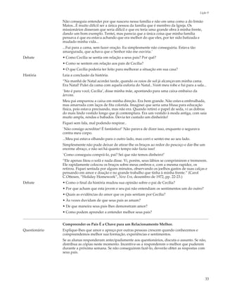 Lição 9

               Não conseguia entender por que nascera nessa família e não em uma como a do Irmão
               Matos...É muito difícil ser a única pessoa da família que é membro da Igreja. Os
               missionários disseram que seria difícil e que eu teria uma grande obra à minha frente,
               dando um bom exemplo. Tentei, mas parecia que a única coisa que minha família
               pensava é que eu estava achando que era melhor do que eles, por ter sido batizada e
               mudado minha vida...
               ...Fui para a cama, sem fazer oração. Eu simplesmente não conseguiria. Estava tão
               amargurada, que achava que o Senhor não me ouviria.’
Debate         • Como Cecília se sentia em relação a seus pais? Por quê?
               • Como se sentem em relação aos pais de Cecília?
               • O que Cecília poderia ter feito para melhorar a situação em sua casa?
História       Leia a conclusão da história.
               “Na manhã de Natal acordei tarde, quando os raios de sol já alcançavam minha cama.
               Era Natal! Pulei da cama com aquela euforia do Natal...Vesti meu robe e fui para a sala...
               `Isto é para você, Cecília’, disse minha mãe, apontando para uma caixa embaixo da
               árvore.
               Meu pai empurrou a caixa em minha direção. Era bem grande. Não estava embrulhada,
               mas amarrada com laços de fita colorida. Imaginei que seria uma blusa para educação
               física, pois estava precisando, mas não era. Quando retirei o papel de seda, vi as dobras
               do mais lindo vestido longo que já contemplara. Era um vestido à moda antiga, com saia
               muito ampla, rendas e babados. Devia ter custado um dinheirão!
               Fiquei sem fala, mal podendo respirar..
               `Não consigo acreditar! É fantástico!’ Não parava de dizer isso, enquanto o segurava
               contra meu corpo.
               ...Meu pai estava olhando para o outro lado, mas corri e sentei-me ao seu lado.
               Simplesmente não pude deixar de atirar-lhe os braços ao redor do pescoço e dar-lhe um
               enorme abraço, e não sei há quanto tempo não fazia isso!
               `Como conseguiu comprá-lo, pai? Sei que não temos dinheiro!’
               “Ele apenas fitou o sofá e nada disse. Vi, porém, seus lábios se comprimirem e tremerem.
               Ele rapidamente colocou os braços sobre meus ombros e, com a mesma rapidez, os
               retirou. Fiquei sentada por alguns minutos, observando os joelhos gastos de suas calças e
               pensando em amor e doação e no grande trabalho que tinha à minha frente.” (Carol
               C.Ottesen, “Holiday Homework”, New Era, dezembro de 1972, pp. 22-23.)
Debate         • Como o final da história mudou sua opinião sobre o pai de Cecília?
               • Por que acham que esta jovem e seu pai não entendiam os sentimentos um do outro?
               • Quais as evidências do amor que os pais sentiam por Cecília?
               • Às vezes duvidam de que seus pais as amam?
               • De que maneira seus pais lhes demonstram amor?
               • Como podem aprender a entender melhor seus pais?


               Compreender os Pais É a Chave para um Relacionamento Melhor.
Questionário   Explique-lhes que amor e apreço por outras pessoas crescem quando conhecemos e
               compreendemos melhor sua formação, experiências e sentimentos.
               Se as alunas responderam antecipadamente aos questionários, discuta o assunto. Se não,
               distribua as cópias neste momento. Incentive-as a responderem o melhor que puderem
               durante a próxima semana. Se não conseguirem fazê-lo, deverão obter as respostas com
               seus pais.




                                                                                                          33
 