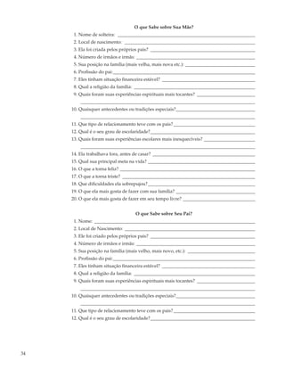 O que Sabe sobre Sua Mãe?
      1. Nome de solteira: ___________________________________________________________
      2. Local de nascimento: ________________________________________________________
      3. Ela foi criada pelos próprios pais? _____________________________________________
      4. Número de irmãos e irmãs: ___________________________________________________
      5. Sua posição na família (mais velha, mais nova etc.): ______________________________
      6. Profissão do pai:_____________________________________________________________
      7. Eles tinham situação financeira estável? ________________________________________
      8. Qual a religião da família: ____________________________________________________
      9. Quais foram suas experiências espirituais mais tocantes? _________________________
         ___________________________________________________________________________
     10. Quaisquer antecedentes ou tradições especiais?__________________________________
         ___________________________________________________________________________
     11. Que tipo de relacionamento teve com os pais? ___________________________________
     12. Qual é o seu grau de escolaridade?_____________________________________________
     13. Quais foram suas experiências escolares mais inesquecíveis? ______________________
         ___________________________________________________________________________
     14. Ela trabalhava fora, antes de casar? ____________________________________________
     15. Qual sua principal meta na vida? ______________________________________________
     16. O que a torna feliz? __________________________________________________________
     17. O que a torna triste? _________________________________________________________
     18. Que dificuldades ela sobrepujou? ______________________________________________
     19. O que ela mais gosta de fazer com sua família? __________________________________
     20. O que ela mais gosta de fazer em seu tempo livre? _______________________________


                                   O que Sabe sobre Seu Pai?
      1. Nome: _____________________________________________________________________
      2. Local de Nascimento: ________________________________________________________
      3. Ele foi criado pelos próprios pais? _____________________________________________
      4. Número de irmãos e irmãs: ___________________________________________________
      5. Sua posição na família (mais velho, mais novo, etc.): _____________________________
      6. Profissão do pai:_____________________________________________________________
      7. Eles tinham situação financeira estável? ________________________________________
      8. Qual a religião da família: ____________________________________________________
      9. Quais foram suas experiências espirituais mais tocantes? _________________________
         ___________________________________________________________________________
     10. Quaisquer antecedentes ou tradições especiais?__________________________________
         ___________________________________________________________________________
     11. Que tipo de relacionamento teve com os pais? ___________________________________
     12. Qual é o seu grau de escolaridade?_____________________________________________




34
 