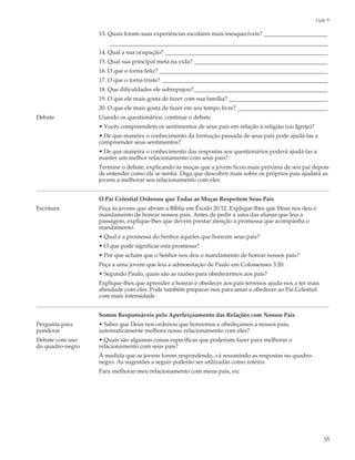 Lição 9

                  13. Quais foram suas experiências escolares mais inesquecíveis? ______________________
                      ___________________________________________________________________________
                  14. Qual a sua ocupação? ________________________________________________________
                  15. Qual sua principal meta na vida? ______________________________________________
                  16. O que o torna feliz? __________________________________________________________
                  17. O que o torna triste? _________________________________________________________
                  18. Que dificuldades ele sobrepujou? ______________________________________________
                  19. O que ele mais gosta de fazer com sua família? __________________________________
                  20. O que ele mais gosta de fazer em seu tempo livre? _______________________________
Debate            Usando os questionários, continue o debate.
                  • Vocês compreendem os sentimentos de seus pais em relação à religião (ou Igreja)?
                  • De que maneira o conhecimento da formação passada de seus pais pode ajudá-las a
                  compreender seus sentimentos?
                  • De que maneira o conhecimento das respostas aos questionários poderá ajudá-las a
                  manter um melhor relacionamento com seus pais?
                  Termine o debate, explicando às moças que a jovem ficou mais próxima de seu pai depois
                  de entender como ele se sentia. Diga que descobrir mais sobre os próprios pais ajudará as
                  jovens a melhorar seu relacionamento com eles.


                  O Pai Celestial Ordenou que Todas as Moças Respeitem Seus Pais
Escritura         Peça às jovens que abram a Bíblia em Êxodo 20:12. Explique-lhes que Deus nos deu o
                  mandamento de honrar nossos pais. Antes de pedir a uma das alunas que leia a
                  passagem, explique-lhes que devem prestar atenção à promessa que acompanha o
                  mandamento.
                  • Qual é a promessa do Senhor àqueles que honram seus pais?
                  • O que pode significar esta promessa?
                  • Por que acham que o Senhor nos deu o mandamento de honrar nossos pais?
                  Peça a uma jovem que leia a admoestação de Paulo em Colossenses 3:20.
                  • Segundo Paulo, quais são as razões para obedecermos aos pais?
                  Explique-lhes que aprender a honrar e obedecer aos pais terrenos ajuda-nos a ter mais
                  afinidade com eles. Pode também preparar-nos para amar e obedecer ao Pai Celestial
                  com mais intensidade.


                  Somos Responsáveis pelo Aperfeiçoamento das Relações com Nossos Pais
Pergunta para     • Saber que Deus nos ordenou que honremos e obedeçamos a nossos pais,
ponderar          automaticamente melhora nosso relacionamento com eles?
Debate com uso    • Quais são algumas coisas específicas que poderiam fazer para melhorar o
do quadro-negro   relacionamento com seus pais?
                  À medida que as jovens forem respondendo, vá resumindo as respostas no quadro-
                  negro. As sugestões a seguir poderão ser utilizadas como roteiro.
                  Para melhorar meu relacionamento com meus pais, eu:




                                                                                                           35
 