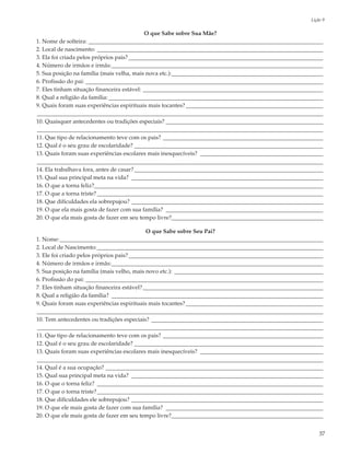 Lição 9

                                            O que Sabe sobre Sua Mãe?
1. Nome de solteira: __________________________________________________________________________________
2. Local de nascimento: _______________________________________________________________________________
3. Ela foi criada pelos próprios pais? ____________________________________________________________________
4. Número de irmãos e irmãs:__________________________________________________________________________
5. Sua posição na família (mais velha, mais nova etc.):_____________________________________________________
6. Profissão do pai: ___________________________________________________________________________________
7. Eles tinham situação financeira estável: _______________________________________________________________
8. Qual a religião da família: ___________________________________________________________________________
9. Quais foram suas experiências espirituais mais tocantes? ________________________________________________
____________________________________________________________________________________________________
10. Quaisquer antecedentes ou tradições especiais? _______________________________________________________
____________________________________________________________________________________________________
11. Que tipo de relacionamento teve com os pais? ________________________________________________________
12. Qual é o seu grau de escolaridade? __________________________________________________________________
13. Quais foram suas experiências escolares mais inesquecíveis? ___________________________________________
____________________________________________________________________________________________________
14. Ela trabalhava fora, antes de casar? __________________________________________________________________
15. Qual sua principal meta na vida? ___________________________________________________________________
16. O que a torna feliz?________________________________________________________________________________
17. O que a torna triste? _______________________________________________________________________________
18. Que dificuldades ela sobrepujou? ___________________________________________________________________
19. O que ela mais gosta de fazer com sua família? _______________________________________________________
20. O que ela mais gosta de fazer em seu tempo livre?_____________________________________________________

                                             O que Sabe sobre Seu Pai?
1. Nome: ____________________________________________________________________________________________
2. Local de Nascimento:_______________________________________________________________________________
3. Ele foi criado pelos próprios pais? ____________________________________________________________________
4. Número de irmãos e irmãs:__________________________________________________________________________
5. Sua posição na família (mais velho, mais novo etc.): ____________________________________________________
6. Profissão do pai: ___________________________________________________________________________________
7. Eles tinham situação financeira estável? _______________________________________________________________
8. Qual a religião da família? __________________________________________________________________________
9. Quais foram suas experiências espirituais mais tocantes? ________________________________________________
____________________________________________________________________________________________________
10. Tem antecedentes ou tradições especiais? ____________________________________________________________
____________________________________________________________________________________________________
11. Que tipo de relacionamento teve com os pais? ________________________________________________________
12. Qual é o seu grau de escolaridade? __________________________________________________________________
13. Quais foram suas experiências escolares mais inesquecíveis? ___________________________________________
____________________________________________________________________________________________________
14. Qual é a sua ocupação? ____________________________________________________________________________
15. Qual sua principal meta na vida? ___________________________________________________________________
16. O que o torna feliz? _______________________________________________________________________________
17. O que o torna triste? _______________________________________________________________________________
18. Que dificuldades ele sobrepujou? ___________________________________________________________________
19. O que ele mais gosta de fazer com sua família? _______________________________________________________
20. O que ele mais gosta de fazer em seu tempo livre?_____________________________________________________


                                                                                                           37
 