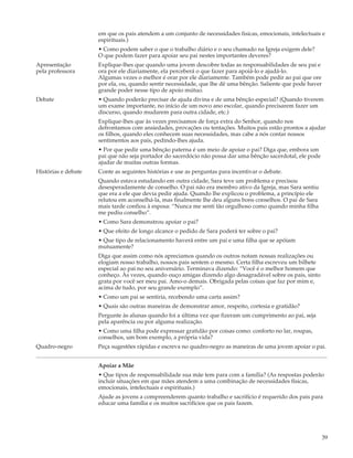 em que os pais atendem a um conjunto de necessidades fisicas, emocionais, intelectuais e
                     espirituais.)
                     • Como podem saber o que o trabalho diário e o seu chamado na Igreja exigem dele?
                     O que podem fazer para apoiar seu pai nestes importantes deveres?
Apresentação         Explique-lhes que quando uma jovem descobre todas as responsabilidades de seu pai e
pela professora      ora por ele diariamente, ela perceberá o que fazer para apoiá-lo e ajudá-lo.
                     Algumas vezes o melhor é orar por ele diariamente. Também pode pedir ao pai que ore
                     por ela, ou, quando sentir necessidade, que lhe dê uma bênção. Saliente que pode haver
                     grande poder nesse tipo de apoio mútuo.
Debate               • Quando poderão precisar de ajuda divina e de uma bênção especial? (Quando tiverem
                     um exame importante, no início de um novo ano escolar, quando precisarem fazer um
                     discurso, quando mudarem para outra cidade, etc.)
                     Explique-lhes que às vezes precisamos de força extra do Senhor, quando nos
                     defrontamos com ansiedades, provações ou tentações. Muitos pais estão prontos a ajudar
                     os filhos, quando eles conhecem suas necessidades, mas cabe a nós contar nossos
                     sentimentos aos pais, pedindo-lhes ajuda.
                     • Por que pedir uma bênção paterna é um meio de apoiar o pai? Diga que, embora um
                     pai que não seja portador do sacerdócio não possa dar uma bênção sacerdotal, ele pode
                     ajudar de muitas outras formas.
Histórias e debate   Conte as seguintes histórias e use as perguntas para incentivar o debate.
                     Quando estava estudando em outra cidade, Sara teve um problema e precisou
                     desesperadamente de conselho. O pai não era membro ativo da Igreja, mas Sara sentiu
                     que era a ele que devia pedir ajuda. Quando lhe explicou o problema, a princípio ele
                     relutou em aconselhá-la, mas finalmente lhe deu alguns bons conselhos. O pai de Sara
                     mais tarde confiou à esposa: “Nunca me senti tão orgulhoso como quando minha filha
                     me pediu conselho”.
                     • Como Sara demonstrou apoiar o pai?
                     • Que efeito de longo alcance o pedido de Sara poderá ter sobre o pai?
                     • Que tipo de relacionamento haverá entre um pai e uma filha que se apóiam
                     mutuamente?
                     Diga que assim como nós apreciamos quando os outros notam nossas realizações ou
                     elogiam nosso trabalho, nossos pais sentem o mesmo. Certa filha escreveu um bilhete
                     especial ao pai no seu aniversário. Terminava dizendo: “Você é o melhor homem que
                     conheço. Às vezes, quando ouço amigas dizendo algo desagradável sobre os pais, sinto
                     grata por você ser meu pai. Amo-o demais. Obrigada pelas coisas que faz por mim e,
                     acima de tudo, por seu grande exemplo”.
                     • Como um pai se sentiria, recebendo uma carta assim?
                     • Quais são outras maneiras de demonstrar amor, respeito, cortesia e gratidão?
                     Pergunte às alunas quando foi a última vez que fizeram um cumprimento ao pai, seja
                     pela aparência ou por alguma realização.
                     • Como uma filha pode expressar gratidão por coisas como: conforto no lar, roupas,
                     conselhos, um bom exemplo, a própria vida?
Quadro-negro         Peça sugestões rápidas e escreva no quadro-negro as maneiras de uma jovem apoiar o pai.


                     Apoiar a Mãe
                     • Que tipos de responsabilidade sua mãe tem para com a família? (As respostas poderão
                     incluir situações em que mães atendem a uma combinação de necessidades físicas,
                     emocionais, intelectuais e espirituais.)
                     Ajude as jovens a compreenderem quanto trabalho e sacrifício é requerido dos pais para
                     educar uma família e os muitos sacrifícios que os pais fazem.




                                                                                                              39
 