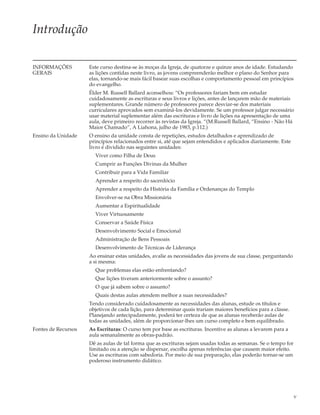 Introdução

INFORMAÇÕES          Este curso destina-se às moças da Igreja, de quatorze e quinze anos de idade. Estudando
GERAIS               as lições contidas neste livro, as jovens compreenderão melhor o plano do Senhor para
                     elas, tornando-se mais fácil basear suas escolhas e comportamento pessoal em princípios
                     do evangelho.
                     Élder M. Russell Ballard aconselhou: “Os professores fariam bem em estudar
                     cuidadosamente as escrituras e seus livros e lições, antes de lançarem mão de materiais
                     suplementares. Grande número de professores parece desviar-se dos materiais
                     curriculares aprovados sem examiná-los devidamente. Se um professor julgar necessário
                     usar material suplementar além das escrituras e livro de lições na apresentação de uma
                     aula, deve primeiro recorrer às revistas da Igreja. “(M.Russell Ballard, “Ensino - Não Há
                     Maior Chamado”, A Liahona, julho de 1983, p.112.)
Ensino da Unidade    O ensino da unidade consta de repetições, estudos detalhados e aprendizado de
                     princípios relacionados entre si, até que sejam entendidos e aplicados diariamente. Este
                     livro é dividido nas seguintes unidades:
                       Viver como Filha de Deus
                       Cumprir as Funções Divinas da Mulher
                       Contribuir para a Vida Familiar
                       Aprender a respeito do sacerdócio
                       Aprender a respeito da História da Família e Ordenanças do Templo
                       Envolver-se na Obra Missionária
                       Aumentar a Espiritualidade
                       Viver Virtuosamente
                       Conservar a Saúde Física
                       Desenvolvimento Social e Emocional
                       Administração de Bens Pessoais
                       Desenvolvimento de Técnicas de Liderança
                     Ao ensinar estas unidades, avalie as necessidades das jovens de sua classe, perguntando
                     a si mesma:
                       Que problemas elas estão enfrentando?
                       Que lições tiveram anteriormente sobre o assunto?
                       O que já sabem sobre o assunto?
                       Quais destas aulas atendem melhor a suas necessidades?
                     Tendo considerado cuidadosamente as necessidades das alunas, estude os títulos e
                     objetivos de cada lição, para determinar quais trariam maiores benefícios para a classe.
                     Planejando antecipadamente, poderá ter certeza de que as alunas receberão aulas de
                     todas as unidades, além de proporcionar-lhes um curso completo e bem equilibrado.
Fontes de Recursos   As Escrituras: O curso tem por base as escrituras. Incentive as alunas a levarem para a
                     aula semanalmente as obras-padrão.
                     Dê as aulas de tal forma que as escrituras sejam usadas todas as semanas. Se o tempo for
                     limitado ou a atenção se dispersar, escolha apenas referências que causem maior efeito.
                     Use as escrituras com sabedoria. Por meio de sua preparação, elas poderão tornar-se um
                     poderoso instrumento didático.




                                                                                                                v
 