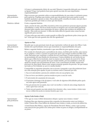 • Como é o planejamento diário de sua mãe? Quanto é requerido dela pelo seu chamado
                    na Igreja? O que você poderia fazer para apoiar sua mãe em suas importantes
                    responsabilidades?
Apresentação        Diga às jovens que aprender sobre as responsabilidades de suas mães é o primeiro passo
pela professora     para apoiá-las. Explique que muitas coisas que elas podem fazer para apoiar os pais
                    também ajudarão a apoiar as mães. Elas podem pedir conselhos às mães, orar por elas e
                    expressar gratidão por todas as coisas que elas fazem.
História e debate   Conte a seguinte história:
                    Após a morte da mãe, uma filha encontrou entre seus pertences pessoais alguns pacotes
                    com bilhetes e cartas. Ela ficou muito tocada ao imaginar que sua mãe tinha guardado
                    durante todos aqueles anos expressões de amor e apreço que recebera de membros da
                    família . Eles eram seu tesouro. A filha não tinha idéia do quanto estas coisas haviam
                    significado para sua mãe.
                    • Como acha que uma mãe se sente quando os filhos lhe agradecem pelas coisas que ela
                    faz? Acha que ela nota quando eles não lhe agradecem?


                    Apoiar os Pais
Apresentação        Ressalte que os pais precisam mais do que expressões verbais de apoio dos filhos. Cada
pela professora     família tem oportunidades únicas que aumentam as responsabilidades dos pais.
História            Relate a seguinte história, mostrando o que uma filha fez para apoiar os pais:
                    Por ocasião do chamado para a presidência da estaca, recebido pelo marido, uma esposa
                    foi ao púlpito e contou o quanto era grata pelo apoio que sempre recebera da filha mais
                    velha. Recordou que, enquanto o marido servira como bispo, Cristina ajudara-a a atender
                    às necessidades de uma família de oito pessoas. Contou também de um trecho de seu
                    diário que a filha havia mostrado, mais ou menos um ano depois de escrevê-lo. Dizia:
                    “Sei que não faço tanto quanto devia por minha família, por isso estabeleci a meta de
                    ajudá-los sempre que necessitarem de mim. Com o nascimento do bebê, minha mãe
                    precisará de mais ajuda. Quero estar sempre presente quando ela precisar. Sei que estarei
                    servindo ao Pai Celestial, ao servir à minha família”.
Debate              Compartilhe as seguintes situações com as jovens e pergunte o que elas poderiam fazer
                    em cada situação para ajudar os pais ou mostrar amor e interesse por eles.
                    1. Sua avó está doente e precisa de cuidado extra em sua própria casa.
                    2. Seu avô teve um infarto e precisa mudar-se para a casa de vocês.
                    3. É aniversário de casamento de seus pais.
                    4. O próximo domingo é dia de jejum e você sabe de algumas dificuldades pelas quais
                       sua mãe agora está passando.
                    5. Seu pai precisa de sua ajuda, mas você vai receber a visita de uma amiga depois da
                       aula e quer ficar com ela.
                    6. Tanto seu pai quanto sua mãe estarão fora durante o dia, e seus irmãos e irmãs mais
                       novos voltam da escola no mesmo horário que você.


                    Apoiar Cada Irmão e Irmã
Apresentação        • Por que às vezes é difícil demonstrar afeição e apoiar seus irmãos e irmãs?
pela professora     Explique-lhes que algumas pessoas têm vergonha de demonstrar amor aos irmãos e
                    irmãs. Outros têm o mau hábito de diminuir seus irmãos e irmãs, ao invés de edificá-los.
História            A Irmã Emma Rae Mckay, esposa do Presidente David O. Mckay, conta o que ocorreu
                    com uma jovem que gostava de cantar para visitas ou para os amigos, acompanhando-se
                    ao piano.




40
 
