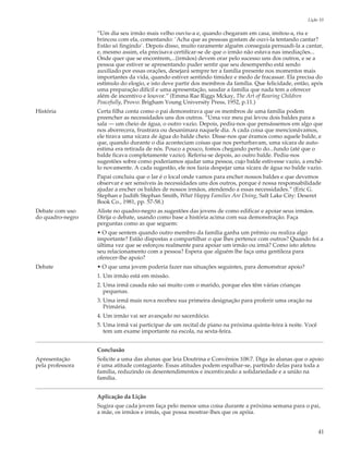 Lição 10

                  “Um dia seu irmão mais velho ouviu-a e, quando chegaram em casa, imitou-a, riu e
                  brincou com ela, comentando: `Acha que as pessoas gostam de ouvi-la tentando cantar?
                  Estão só fingindo`. Depois disso, muito raramente alguém conseguia persuadi-la a cantar,
                  e, mesmo assim, ela precisava certificar-se de que o irmão não estava nas imediações...
                  Onde quer que se encontrem,...(irmãos) devem orar pelo sucesso uns dos outros, e se a
                  pessoa que estiver se apresentando puder sentir que seu desempenho está sendo
                  auxiliado por essas orações, desejará sempre ter a família presente nos momentos mais
                  importantes da vida, quando estiver sentindo timidez e medo de fracassar. Ela precisa do
                  estímulo do elogio, e isto deve partir dos membros da família. Que felicidade, então, após
                  uma preparação difícil e uma apresentação, saudar a família que nada tem a oferecer
                  além de incentivo e louvor.” (Emma Rae Riggs Mckay, The Art of Rearing Children
                  Peacefully, Provo: Brigham Young University Press, 1952, p.11.)
História          Certa filha conta como o pai demonstrava que os membros de uma família podem
                  preencher as necessidades uns dos outros. “Uma vez meu pai levou dois baldes para a
                  sala — um cheio de água, o outro vazio. Depois, pediu-nos que pensássemos em algo que
                  nos aborrecera, frustrara ou desanimara naquele dia. A cada coisa que mencionávamos,
                  ele tirava uma xícara de água do balde cheio. Disse-nos que éramos como aquele balde, e
                  que, quando durante o dia aconteciam coisas que nos perturbavam, uma xícara de auto-
                  estima era retirada de nós. Pouco a pouco, fomos chegando perto do...fundo (até que o
                  balde ficava completamente vazio). Referiu-se depois, ao outro balde. Pediu-nos
                  sugestões sobre como poderíamos ajudar uma pessoa, cujo balde estivesse vazio, a enchê-
                  lo novamente. A cada sugestão, ele nos fazia despejar uma xícara de água no balde vazio.
                  Papai concluiu que o lar é o local onde vamos para encher nossos baldes e que devemos
                  observar e ser sensíveis às necessidades uns dos outros, porque é nossa responsabilidade
                  ajudar a encher os baldes de nossos irmãos, atendendo a essas necessidades.” (Eric G.
                  Stephan e Judith Stephan Smith, What Happy Families Are Doing, Salt Lake City: Deseret
                  Book Co., 1981, pp. 57-58.)
Debate com uso    Aliste no quadro-negro as sugestões das jovens de como edificar e apoiar seus irmãos.
do quadro-negro   Dirija o debate, usando como base a história acima com sua demonstração. Faça
                  perguntas como as que seguem:
                  • O que sentem quando outro membro da família ganha um prêmio ou realiza algo
                  importante? Estão dispostas a compartilhar o que lhes pertence com outros? Quando foi a
                  última vez que se esforçou realmente para apoiar um irmão ou irmã? Como isto afetou
                  seu relacionamento com a pessoa? Espera que alguém lhe faça uma gentileza para
                  oferecer-lhe apoio?
Debate            • O que uma jovem poderia fazer nas situações seguintes, para demonstrar apoio?
                  1. Um irmão está em missão.
                  2. Uma irmã casada não sai muito com o marido, porque eles têm várias crianças
                     pequenas.
                  3. Uma irmã mais nova recebeu sua primeira designação para proferir uma oração na
                     Primária.
                  4. Um irmão vai ser avançado no sacerdócio.
                  5. Uma irmã vai participar de um recital de piano na próxima quinta-feira à noite. Você
                     tem um exame importante na escola, na sexta-feira.


                  Conclusão
Apresentação      Solicite a uma das alunas que leia Doutrina e Convênios 108:7. Diga às alunas que o apoio
pela professora   é uma atitude contagiante. Essas atitudes podem espalhar-se, partindo delas para toda a
                  família, reduzindo os desentendimentos e incentivando a solidariedade e a união na
                  família.


                  Aplicação da Lição
                  Sugira que cada jovem faça pelo menos uma coisa durante a próxima semana para o pai,
                  a mãe, os irmãos e irmãs, que possa mostrar-lhes que os apóia.


                                                                                                            41
 