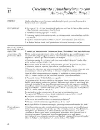 Lição
                                Crescimento e Amadurecimento com
11                                        Auto-suficiência, Parte 1
OBJETIVO              Ajudar cada aluna a reconhecer que sua independência está aumentando e que deve
                      tornar-se mais auto-suficiente.


PREPARAÇÃO            1. Gravuras 6, 7, 8, e 9. Uma Menininha, Uma Jovem, um Casal de Noivos, Mãe com Seu
                         Filho. Todas são encontradas no final do livro.
                      2. Providenciar lápis e papel para as alunas.
                      3. Fazer uma cópia do teste que se encontra na página seguinte para cada aluna, ou lê-lo
                         em voz alta.
                      4. Optativo: Fazer uma cópia do poema “Crescer”, para cada aluna levar para casa.
                      5. Se desejar, designe alunas para apresentarem escrituras, histórias ou citações.


SUGESTÃO PARA O
DESENVOLVIMENTO
DA LIÇÃO        À Medida que Amadurecemos, Tornamo-nos Menos Dependentes e Mais Auto-Suficientes
Apresentação pela     Mostre as gravuras das jovens em várias idades. Peça à classe que considere as gravuras
professora e debate   das jovens. Use perguntas para incentivar o debate sobre as habilidades que vamos
                      adquirindo à medida que amadurecemos. Por exemplo:
                      • O que uma menina de cinco anos pode fazer, que um bebê não pode? (Andar, falar,
                      vestir-se, fazer escolhas simples, etc.)
                      • O que uma jovem de vinte e dois anos pode fazer, que uma de quatorze não pode?
                      (Guiar carro, namorar, trabalhar fora, casar-se, constituir família, etc.)
                      • Por que não esperamos que uma menina de cinco anos faça as mesmas coisas que uma
                      de quatorze, ou uma de quatorze faça as coisas de uma jovem de vinte e dois?
                      Ajude as jovens a entenderem que a mudança da dependência para a auto-suficiência
                      cada vez maior é gradativa, e que cada idade tem suas próprias capacidades.
Citação               O Presidente Spencer W.Kimball disse o seguinte:
                      “A primeira década de vossa vida foi de dias alegres, felizes, descuidados. Vossos pais e
                      família vos protegiam, ensinavam, vestiam e abrigavam; mas agora, na segunda década,
                      o controle perde algo de sua força. Pouco a pouco desenvolvereis vossa personalidade,
                      tomando um número crescente de decisões próprias; estais ficando adultos e assumindo
                      responsabilidades”. (“O Presidente Spencer W. Kimball Fala sobre como Planejar Nossa
                      Vida”, A Liahona, junho de 1982, p. 44.)
Debate                Por que podem os dez primeiros anos de sua vida ser mencionados como
                      “irresponsáveis”? Quem era, nessa época, basicamente responsável por vocês?
                      • Como seus pais e sua família as abrigavam?
                      • Que novas responsabilidades vocês assumiram no batismo?
                      • Por que o controle diminui na segunda década de sua vida?
                      • Que tipo de decisões podem tomar agora, que não podiam quando tinham dez anos?
Observação para       • Certifique-se de que as jovens entendem claramente que assumir responsabilidades e
a professora          tornar-se auto-suficientes é desejável, e que o Pai Celestial espera isso delas. Entretanto,
                      não significa que deixaremos de lado a orientação dele em nossa vida ou os sábios
                      conselhos de nossos pais e líderes no sacerdócio. “O Senhor é muito generoso com a
                      liberdade que nos dá. Quanto mais aprendemos a seguir o certo, mais somos
                      espiritualmente auto-suficientes, e mais nossa liberdade e independência são afirmadas.”
                      (Boyd K. Packer, “Auto-Suficiência”, A Liahona, abril de 1976, p-23.)


42
 