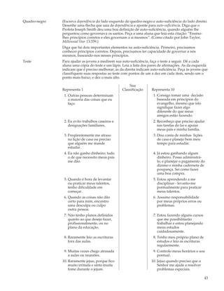 Quadro-negro   (Escreva dependência do lado esquerdo do quedro-negro e auto-suficiência do lado direito.
               Desenhe uma flecha que saia de dependência e aponte para auto-suficiência. Diga que o
               Profeta Joseph Smith deu uma boa definição de auto-suficiência, quando alguém lhe
               perguntou como governava os santos. Peça a uma aluna que leia esta citação: “Ensino-
               lhes princípios corretos e eles governam a si mesmos”. (Como citado por John Taylor,
               Millennial Star 13:339.)
               Diga que há dois importantes elementos na auto-suficiência. Primeiro, precisamos
               conhecer princípios corretos. Depois, precisamos ter capacidade de governar a nós
               mesmos, baseando-nos nesses princípios.
Teste          Para ajudar as jovens a medirem sua auto-suficiência, faça o teste a seguir. Dê a cada
               aluna uma cópia do teste e um lápis. Leia a lista dos pares de afirmações. As da esquerda
               indicam que é preciso melhorar; as da direita indicam auto-suficiência. Peça às jovens que
               classifiquem suas respostas ao teste com pontos de um a dez em cada item, sendo um o
               ponto mais baixo, e dez o mais alto.

                                                        Sua
               Representa 1                         Classificação     Representa 10
                1. Outras pessoas determinam                           1. Consigo tomar uma decisão
                   a maioria das coisas que eu                            baseada em princípios do
                   faço.                                                  evangelho, mesmo que isto
                                                                          signifique fazer algo
                                                                          diferente do que meus
                                                                          amigos estão fazendo.
                2. Eu evito trabalhos caseiros e                       2. Reconheço que preciso ajudar
                   designações familiares.                                nas tarefas do lar e apoiar
                                                                          meus pais e minha família.
                3. Freqüentemente me atraso                            3. Dou conta de minhas lições
                   na lição de casa ou preciso                            de casa e planejo bem meu
                   que alguém me mande                                    tempo para estudar.
                   estudar.
                4. Eu não ganho dinheiro; tudo                         4. Já estou ganhando algum
                   o de que necessito meus pais                           dinheiro. Posso administrá-
                   me dão.                                                lo, e planejar o pagamento do
                                                                          dízimo e minha caderneta de
                                                                          poupança. Sei como fazer
                                                                          uma boa compra.
                5. Quando é hora de levantar                           5. Estou aprendendo a me
                   ou praticar meus talentos,                             disciplinar - levanto-me
                   tenho dificuldade em                                   pontualmente para praticar
                   começar.                                               meus talentos.
                6. Quando as coisas não dão                            6. Assumo responsabilidade
                   certo para mim, encontro                               por meus próprios erros ou
                   uma desculpa ou culpo                                  problemas.
                   outra pessoa.
                7. Não tenho planos definidos                          7. Estou fazendo alguns cursos
                   quanto ao que desejo fazer,                            que me possibilitarão
                   profissionalmente, ou no                               trabalhar e estou planejando
                   plano da educação.                                     meus estudos
                                                                          cuidadosamente.
                8. Raramente leio as escrituras                        8. Tenho meu próprio plano de
                   fora das aulas.                                        estudos e leio as escrituras
                                                                          regularmente.
                9. Muitas vezes chego atrasada                         9. Controlo meus horários e sou
                   a aulas ou reuniões.                                   pontual.
               10. Raramente jejuo, porque fico                       10. Jejuo quando preciso que o
                   muito irritada e sinto muita                           Senhor me ajude a resolver
                   fome durante o jejum.                                  problemas especiais.

                                                                                                         43
 