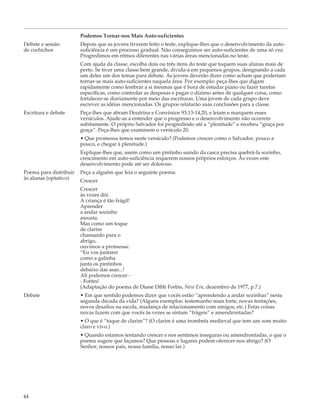 Podemos Tornar-nos Mais Auto-suficientes
Debate e sessão         Depois que as jovens tiverem feito o teste, explique-lhes que o desenvolvimento da auto-
de cochichos            suficiência é um processo gradual. Não conseguimos ser auto-suficientes de uma só vez.
                        Progredimos em ritmos diferentes nas várias áreas mencionadas no teste.
                        Com ajuda da classe, escolha dois ou três itens do teste que toquem suas alunas mais de
                        perto. Se tiver uma classe bem grande, divida-a em pequenos grupos, designando a cada
                        um deles um dos temas para debate. As jovens deverão dizer como acham que poderiam
                        tornar-se mais auto-suficientes naquela área. Por exemplo: peça-lhes que digam
                        rapidamente como lembrar a si mesmas que é hora de estudar piano ou fazer tarefas
                        específicas, como controlar as despesas e pagar o dízimo antes de qualquer coisa, como
                        fortalecer-se diariamente por meio das escrituras. Uma jovem de cada grupo deve
                        escrever as idéias mencionadas. Os grupos relatarão suas conclusões para a classe.
Escritura e debate      Peça-lhes que abram Doutrina e Convênios 93:13-14,20, e leiam e marquem esses
                        versículos. Ajude-as a entender que o progresso e o desenvolvimento não ocorrem
                        subitamente. O próprio Salvador foi progredindo até a “plenitude” e recebeu “graça por
                        graça”. Peça-lhes que examinem o versículo 20.
                        • Que promessa temos neste versículo? (Podemos crescer como o Salvador, pouco a
                        pouco, e chegar à plenitude.)
                        Explique-lhes que, assim como um pintinho saindo da casca precisa quebrá-la sozinho,
                        crescimento em auto-suficiência requerem nossos próprios esforços. Às vezes este
                        desenvolvimento pode até ser doloroso.
Poema para distribuir   Peça a alguém que leia o seguinte poema:
às alunas (optativo)    Crescer
                        Crescer
                        às vezes dói.
                        A criança é tão frágil!
                        Aprender
                        a andar sozinho
                        assusta.
                        Mas como um toque
                        de clarim
                        chamando para o
                        abrigo,
                        ouvimos a promessa:
                        “Eu vos juntarei
                        como a galinha
                        junta os pintinhos
                        debaixo das asas...!
                        Ali podemos crescer -
                        - Fortes!
                        (Adaptação do poema de Diane Dibb Forbis, New Era, dezembro de 1977, p.7.)
Debate                  • Em que sentido podemos dizer que vocês estão “aprendendo a andar sozinhas” nesta
                        segunda década da vida? (Alguns exemplos: testemunho mais forte, novas tentações,
                        novos desafios na escola, mudança de relacionamento com amigos, etc.) Estas coisas
                        novas fazem com que vocês às vezes se sintam “frágeis” e amendrontadas?
                        • O que é “toque de clarim”? (O clarim é uma trombeta medieval que tem um som muito
                        claro e vivo.)
                        • Quando estamos tentando crescer e nos sentimos inseguras ou amendrontadas, o que o
                        poema sugere que façamos? Que pessoas e lugares podem oferecer-nos abrigo? (O
                        Senhor, nossos pais, nossa família, nosso lar.)




44
 