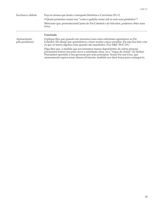 Lição 11

Escritura e debate   Peça às alunas que leiam e marquem Doutrina e Convênios 29:1-2.
                     • Quem prometeu reunir-nos “como a galinha reúne sob as asas seus pintinhos”?
                     Mencione que, permanecendo junto do Pai Celestial e do Salvador, podemos obter mais
                     força.


                     Conclusão
Apresentação         Explique-lhes que quando nos tornamos mais auto-suficientes agradamos ao Pai
pela professora      Celestial. Ele deseja que aprendamos a fazer muitas coisas sozinhas. Ele não fica feliz com
                     os que só fazem alguma coisa quando são mandados. (Ver D&C 58:27-29.)
                     Diga-lhes que, à medida que nos tornamos menos dependentes de outras pessoas,
                     precisamos treinar-nos para ouvir a orientação clara, ou o “toque de clarim” do Senhor.
                     Precisamos aprender a nos governar por seus princípios. Nosso Pai nos Céus, que
                     ansiosamente espera nosso desenvolvimento, também nos dará forças para consegui-lo.




                                                                                                               45
 