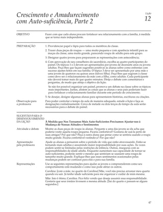 Crescimento e Amadurecimento                                                                               Lição


com Auto-suficiência, Parte 2                                                                             12

OBJETIVO             Fazer com que cada aluna procure fortalecer seu relacionamento com a família, à medida
                     que se torna mais independente.


PREPARAÇÃO           1. Providenciar papel e lápis para todos os membros da classe.
                     2. Trazer duas peças de roupas — uma muito pequena e com aparência infantil para as
                        moças da classe, uma muito grande, parecendo roupa de adulto para este grupo.
                     3. Designar quatro jovens para prepararem as representações com antecedência;
                     4. Com aprovação do seu conselheiro do sacerdócio, escolha as quatro participantes do
                        painel. Os tópicos 1 e 2 devem ser apresentados por jovens de dezessete anos ou jovens
                        adultas. Peça-lhes que façam sugestões positivas às alunas sobre como enfrentar com
                        sucesso ajustes feitos em sua família. O tópico 3 deve ser apresentado por uma mãe e
                        uma jovem de quatorze ou quinze anos (talvez filha). Peça-lhes que sugiram à classe
                        como deve ser o relacionamento da mãe com a filha, como adultas. Cada participante
                        não deverá tomar mais do que quatro minutos. Dirija o debate com comentários e
                        perguntas, de modo que atinja o objetivo da lição.
                       Se não for possível organizar um painel, promova um debate na classe sobre os tópicos
                       mais importantes. Juntas, alistem as coisas que as alunas e seus pais poderiam fazer
                       para fortalecer o relacionamento familiar durante este período de crescimento.
                     5. Se desejar, designe algumas alunas para apresentarem histórias, escrituras ou citações.
Observação para      Para poder controlar o tempo da aula de maneira adequada, estude a lição e faça as
a professora         designações cuidadosamente. Cerca de metade ou dois terços do tempo da aula serão
                     necessários para o debate do painel.


SUGESTÃO PARA O
DESENVOLVIMENTO
DA LIÇÃO        À Medida que Nos Tornamos Mais Auto-Suficientes Precisamos Ajustar-nos à
                Mudança de Nossas Atitudes e Sentimentos
Atividade e debate   Mostre as duas peças de roupa às alunas. Pergunte a uma das jovens se ela acha que
                     poderia vestir aquela roupa pequena. Ficaria confortável? Gostaria de usá-la perto de
                     suas amigas? Por que não? Peça à outra aluna que pense como se sentiria usando a roupa
                     muito grande. Ficaria confortável vestindo-a? Por que não?
Apresentação         Ajude as alunas a pensarem sobre o período de vida que estão atravessando. Estão-se
pela professora      tornando mais adultas e assumindo maior responsabilidade por suas ações. Às vezes
                     podem sentir-se limitadas pelas restrições da infância. Outras, inseguras com as
                     responsabilidades da idade adulta. Enquanto aumentam sua capacidade de tornar-se
                     auto-suficientes, poderão sentir o mesmo que sentiriam se usassem uma roupa de
                     tamanho muito grande. Explique-lhes que esses sentimentos ocasionados pelas
                     mudanças podem ser confusos para elas e para sua família.
Representações       Use as seguintes representações para ajudar as jovens a compreenderem como seu
                     comportamento está mudando e como isso pode afetar os outros.
                     Carolina: [com a mãe, no quarto de Carolina] Mãe, você não precisa arrumar meu quarto
                     quando eu sair. Já tenho idade suficiente para me organizar e cuidar de mim mesma.
                     Mãe: Isto é ótimo, Carolina. Fico feliz vendo que deseja assumir essa responsabilidade.
                     Gostaria que seus irmãos tivessem a mesma atitude. [Sai do quarto e passam-se alguns
                     segundos.]




                                                                                                               47
 
